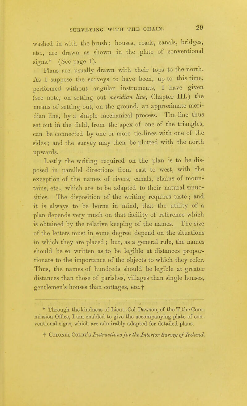 waslied in with the brush; houses, roads, canals, bridges, etc., are drawn as shown in the plate of conventional signs.* (See page 1). Plans are usually drawn with their tops to the north. As I suppose the surveys to have been, up to this time, performed without angular instruments, I have given (see note, on setting out meridian line, Chapter III.) the means of setting out, on the ground, an approximate meri- dian hue, by a simple mechanical process. The line thus set out in the field, from the apex of one of the triangles, can be connected by one or more tie-lines with one of the sides ; and the survey may then be plotted with the north upwards. Lastly the writing required on the plan is to be dis- posed in parallel directions from east to west, with the exception of the names of rivers, canals, chains of moun- tains, etc., which are to be adapted to their natural sinuo- sities. The disposition of the writing requires taste ; and it is always to be borne in mind, that the utility of a plan depends very much on that facility of reference which is obtained by the relative keeping of the names. The size of the letters must in some degree depend on the situations in which they are placed ; but, as a general rule, the names should be so written as to be legible at distances propor- tionate to the importance of the objects to which they refer. Thus, the names of hundreds should be legible at greater distances than those of parishes, villages than single houses, gentlemen's houses than cottages, etc.f * Through the kindness of Lieut.-Col. Dawson, of the Tithe Com- mission Office, I am enabled to give the accompanying plate of con- ventional signs, which are admirably adapted for detailed plans. t Colonel Colby's Instructions for the Interior Survey of Ireland.