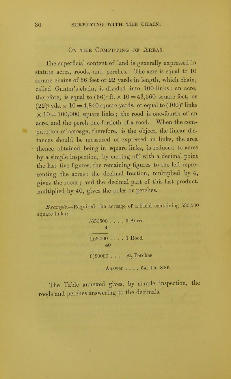 On the Computing op Areas. The superficial content of land is generally expressed in statute acres, roods, and perches. The acre is equal to 10 square chains of 66 feet or 23 yards in length, which chain, called Gunter's chain, is divided into 100 links: an acre, therefore, is equal to (66)- ft. x 10 = 43,560 square feet, or (22)2 yds. X 10 =4,840 square yards, or equal to (100)^ links X 10 = 100,000 square links ; the rood is one-fourth of an acre, and the perch one-fortieth of a rood. When the com- putation of acreage, therefore, is the object, the linear dis- tances should be measured or expressed in links, the area thence obtained being in square links, is reduced to acres by a simple inspection, by cutting off with a decimal point the last five figures, the remaining figures to the left repre- senting the acres: the decimal fraction, multiplied by 4, gives the roods; and the decimal part of this last product, multiplied by 40, gives the poles or perches. Bxample.—Required the acreage of a Field containing 530,500 square links: — 5)30500 .... 5 Acres 4 1)22000 .... 1 Eood 40 8)80000 .... 8/5, Perches Answer .... 6a. 1r. 88p. The Table annexed gives, by simple inspection, the roods and perches answering to the decimals.