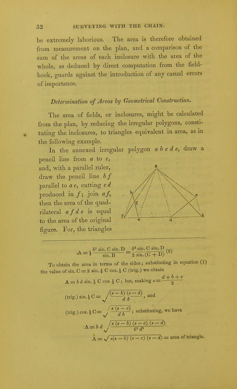 be extremely laborious. The area is therefore obtained from measurement on the plan, and a comparison of the sum of the areas of each inclosure with the area of the whole, as deduced by direct computation from the field- book, guards against the introduction of any casual errors of importance. Determination of Areas hj Geometrical Construction. The area of fields, or inclosures, might be calculated from the plan, by reducing the irregular polygons, consti- tuting the inclosures, to triangles equivalent in area, as m the following example. In the annexed irregular polygon a b c d e, draw a pencil line from a to c, and, with a parallel ruler, draw the pencil line hf parallel to a c, cutting c d produced in /; join af, then the area of the quad- rilateral afde is equal to the area of the original figure. For, the triangles 6= sin. C sin. D _ sin.C sin.D . . ^EJB 2 sin.(C+D)^ ' To obtain the area in terms of the sides; substituting in equation (1) the value of sin. C = 2 sin. ^ C cos. i C (trig.) we obtain d + h + c A = 6dsin.iCcos. J C; but, makings = ^ /(s ^ 6) (s - d) , (trig.)sin.iC=y^ -^and (trig.) COS. -i C = substituting, we have A = bd^ Wd' A = ^ s{s - i) (s - c) (s - d) = area of triangle.