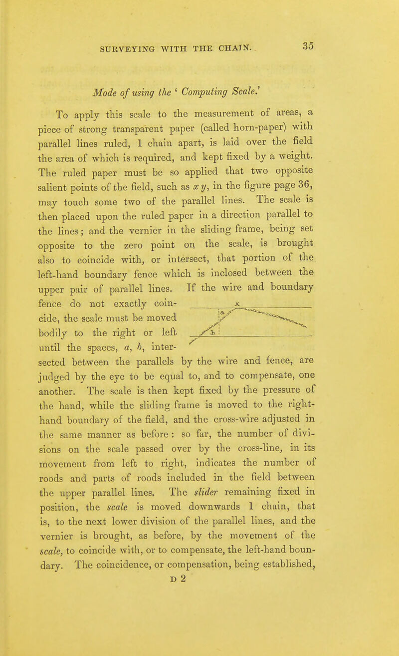 Mode of using the ' Computing Scale.' To apply this scale to the measurement of areas, a piece of strong transparent paper (called horn-paper) with parallel lines ruled, 1 chain apart, is laid over the field the area of which is required, and kept fixed by a weight. The ruled paper must be so applied that two opposite salient points of the field, such as x y, in the figure page 36, may touch some two of the parallel lines. The scale is then placed upon the ruled paper in a direction parallel to the lines; and the vernier in the sliding frame, being set opposite to the zero point on the scale, is brought also to coincide with, or intersect, that portion of the. left-hand boundary fence which is inclosed between the upper pair of parallel lines. If the wire and boundary fence do not exactly coin- cide, the scale must be moved bodily to the right or left until the spaces, a, b, inter- sected between the parallels by the wire and fence, are judged by the eye to be equal to, and to compensate, one another. The scale is then kept fixed by the pressure of the hand, while the sliding frame is moved to the right- hand boundary of the field, and the cross-wire adjusted in the same manner as before : so far, the number of divi- sions on the scale passed over by the cross-line, in its movement from left to right, indicates the number of roods and parts of roods included in the field between the upper parallel lines. The slider remaining fixed in position, the scale is moved downwards 1 chain, that is, to the next lower division of the parallel lines, and the vernier is brought, as before, by the movement of the scale, to coincide with, or to compensate, the left-hand boun- dary. The coincidence, or compensation, being established, D 2