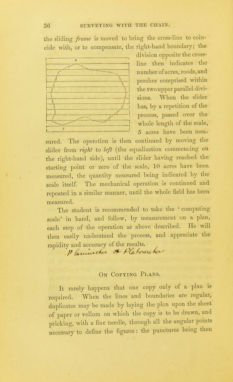 the sliding frame is moved to bring tlie cross-line to coin- cide with, or to compensate, the right-hand boundary; the division opposite the cross- line then indicates the number of acres, roods, and perches comprised within the two upper parallel divi- sions. When the slider has, by a repetition of the process, passed over the whole length of the scale, 5 acres have been mea- sured. The operation is then continued by moving the slider from right to left (the equalization commencing on the right-hand side), until the slider having reached the starting point or zero of the scale, 10 acres have been measured, the quantity measured being indicated by the scale itself. The mechanical operation is continued and repeated in a similar manner, until the whole field has been measured. The student is recommended to take the ' computing scale' in hand, and follow, by measurement on a plan, each step of the operation as above described. He will then easily understand the process, and appreciate the rapidity and accuracy of the results. /7 ^i^vyt-e^ ^ Put.^-ffyiA£/tc^ On Copying Plans. It rarely happens that one copy only of a plan is required. When the lines and boundaries are regular, duplicates may be made by laying the plan upon the sheet of paper or vellum on which the copy is to be drawn, and pricking, with a fine needle, through all the angular points necessary to define the figures : the punctures being then