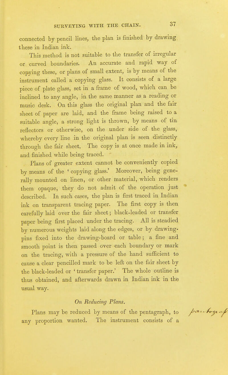 connected by pencil lines^ the plan is finished by drawing these in Indian ink. This method is not suitable to the transfer of irregular or curved boundaries. An accurate and rapid way of copying these, or plans of small extent^ is by means of the instrument called a copying glass. It consists of a large piece of plate glass, set in a frame of wood, which can be inclined to any angle, in the same manner as a reading or music desk. On this glass the original plan and the fair sheet of paper are laid, and the frame being raised to a suitable angle, a strong light is thrown, by means of tin reflectors or otherwise, on the under side of the glass, whereby every line in the original plan is seen distinctly through the fair sheet. The copy is at once made in ink, and finished while being traced. Plans of greater extent cannot be conveniently copied by means of the ' copying glass.' Moreover, being gene- rally mounted on linen, or other material, which renders them opaque, they do not admit of the operation just described. In such cases, the plan is first traced in Indian ink on transparent tracing paper. The first copy is then carefully laid over the fair sheet; black-leaded or transfer paper being first placed under the tracing. All is steadied by numerous weights laid along the edges, or by drawing- pins fixed into the drawing-board or table; a fine and smooth point is then passed over each boundary or mark on the tracing, with a pressure of the hand sufiicient to cause a clear pencilled mark to be left on the fair sheet by the black-leaded or ' transfer paper.' The whole outline is thus obtained, and afterwards drawn in Indian ink in th^ usual way. On Reducing Plans. Plans may be reduced by means of the pentagraph, to any proportion wanted. The instrument consists of a