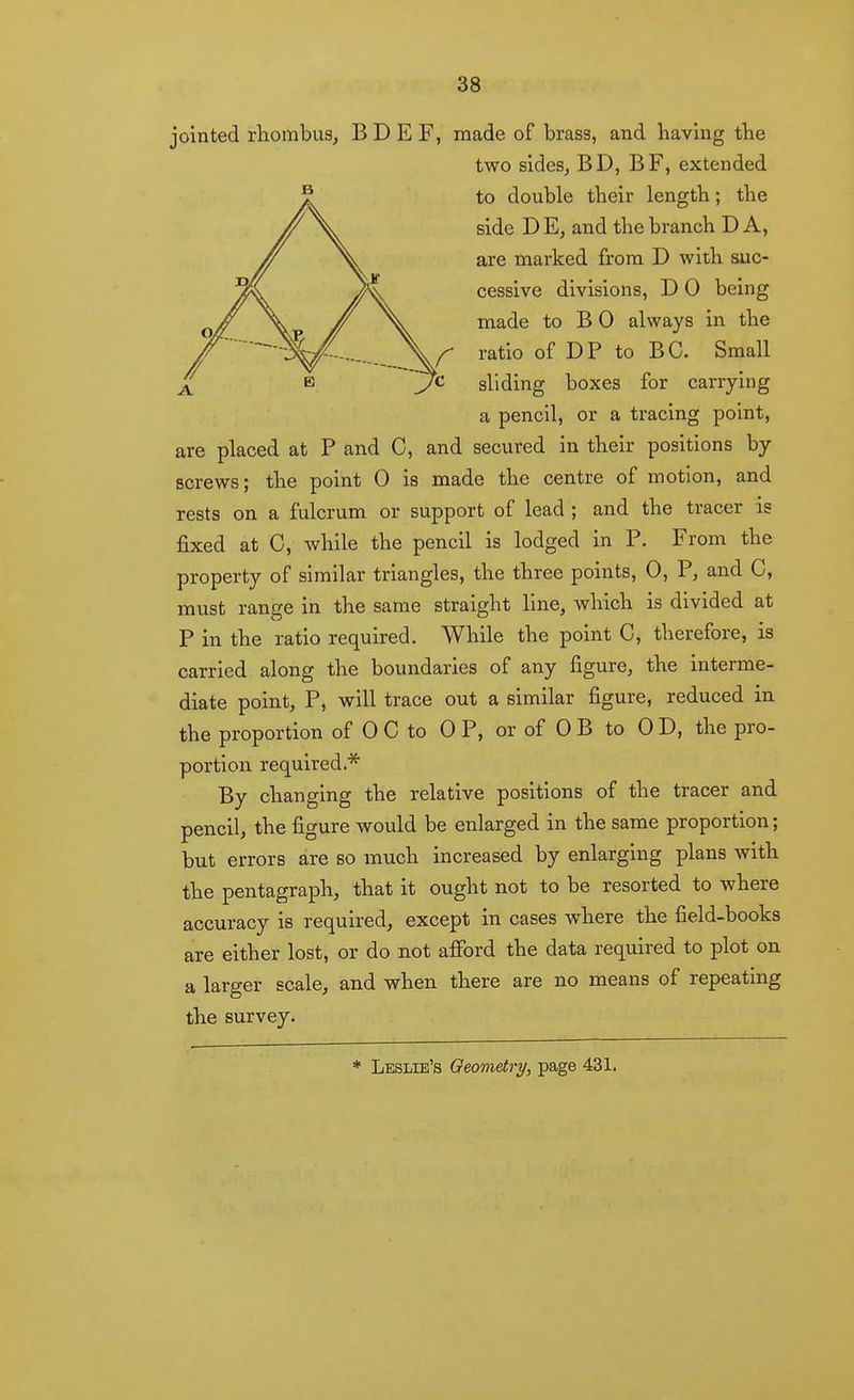 jointed rliombuSj B D E F, made of brass, and having the two sideSj BD, BF, extended to double their length; the side DE^ and the branch DA, are marked from D with suc- cessive divisions, D 0 being made to B 0 always in the ratio of DP to BC. Small sliding boxes for carrying a pencil, or a tracing point, are placed at P and C, and secured in their positions by screws; the point 0 is made the centre of motion, and rests on a fulcrum or support of lead ; and the tracer is fixed at C, while the pencil is lodged in P. From the property of similar triangles, the three points, 0, P, and C, must range in the same straight line, which is divided at P in the ratio required. While the point C, therefore, is carried along the boundaries of any figure, the interme- diate point, P, will trace out a similar figure, reduced in the proportion of 0 C to OP, or of 0 B to 0 D, the pro- portion required.''^ By changing the relative positions of the tracer and pencil, the figure would be enlarged in the same proportion; but errors are so much increased by enlarging plans with the pentagraph, that it ought not to be resorted to where accuracy is required, except in cases where the field-books are either lost, or do not afibrd the data required to plot on a larger scale, and when there are no means of repeating the survey.