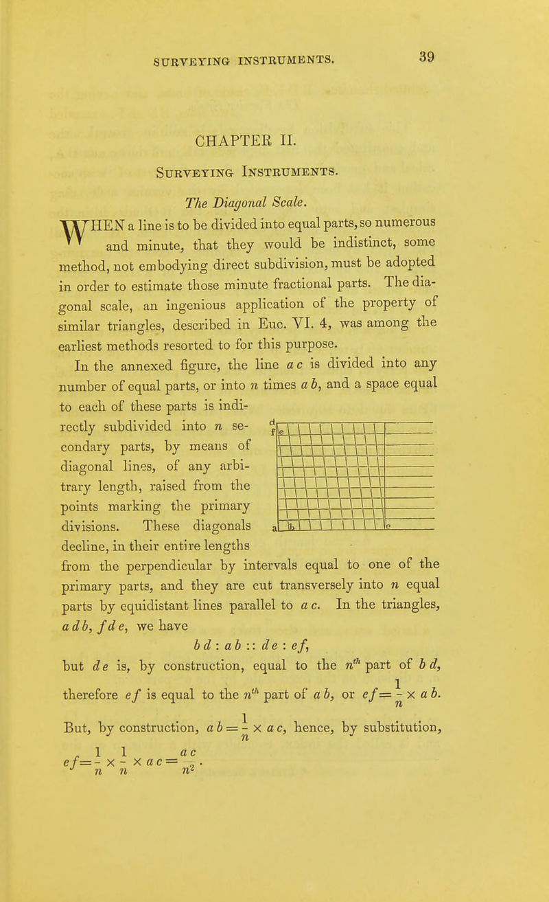 CHAPTER 11. Surveying Instruments. The Diagonal Scale. WHEN a line is to be divided into equal parts, so numerous and minute, tliat they would be indistinct, some method, not embodying direct subdivision, must be adopted in order to estimate those minute fractional parts. The dia- gonal scale, an ingenious application of the property of similar triangles, described in Euc. VI. 4, was among the earliest methods resorted to for this purpose. In the annexed figure, the line a c is divided into any number of equal parts, or into n times a b, and a space equal to each of these parts is indi- rectly subdivided into n se- condary parts, by means of diagonal lines, of any arbi- trary length, raised from the points marking the primary divisions. These diagonals \ \ \\\\ \ \\\ 1 1 1 1 1 1 1 1 1 1 1 1 1 1 1 1 1 1 1 1 1 1 1 1 1 , ' .Jlhl \ \\ \ \\ \ G decline, in their entire lengths from the perpendicular by intervals equal to one of the primary parts, and they are cut transversely into n equal parts by equidistant lines parallel to a c. In the triangles, adb, f de, we have b d : ah :: de : ef, but de is, by construction, equal to the n'* part of b d, therefore ef is equal to the n''' part of a b, or ef=- - x a i. But, by construction, a 6 = ^ x ac, hence, by substitution, .11 ac ef= - X - X ac =