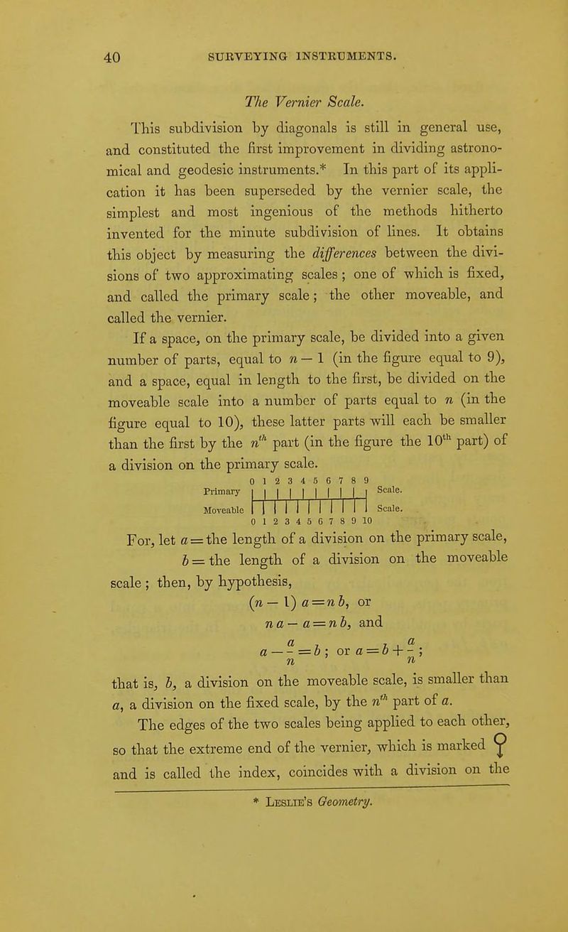 The Vernier Scale. This subdivision by diagonals is still in general use, and constituted the first improvement in dividing astrono- mical and geodesic instruments.* In this part of its appli- cation it has been superseded by the vernier scale, the simplest and most ingenious of the methods hitherto invented for the niimite subdivision of lines. It obtains this object by measuring the differences between the divi- sions of two approximating scales ; one of which is fixed, and called the primary scale; the other moveable, and called the vernier. If a space, on the primary scale, be divided into a given number of parts, equal to w — 1 (in the figure equal to 9), and a space, equal in length to the first, be divided on the moveable scale into a number of parts equal to n (in the figure equal to 10), these latter parts will each be smaller than the first by the part (in the figure the 10* part) of a division on the primary scale. 0123456789 Primary i i i i i I I I i Scale. Moveable i-1 Scale. 012345G78D10 For, let fl = the length of a division on the primary scale, 6 = the length of a division on the moveable scale ; then, by hypothesis, (n — 1) a=nh, or na— a = nb, and « 7 7. 1 ^ a — = 0 ; ov a = o + - ; n n that is, b, a division on the moveable scale, is smaller than a, a division on the fixed scale, by the n* part of a. The edges of the two scales being applied to each other, so that the extreme end of the vernier, which is marked ^ and is called the index, coincides with a division on the * Leslie's Geometry.