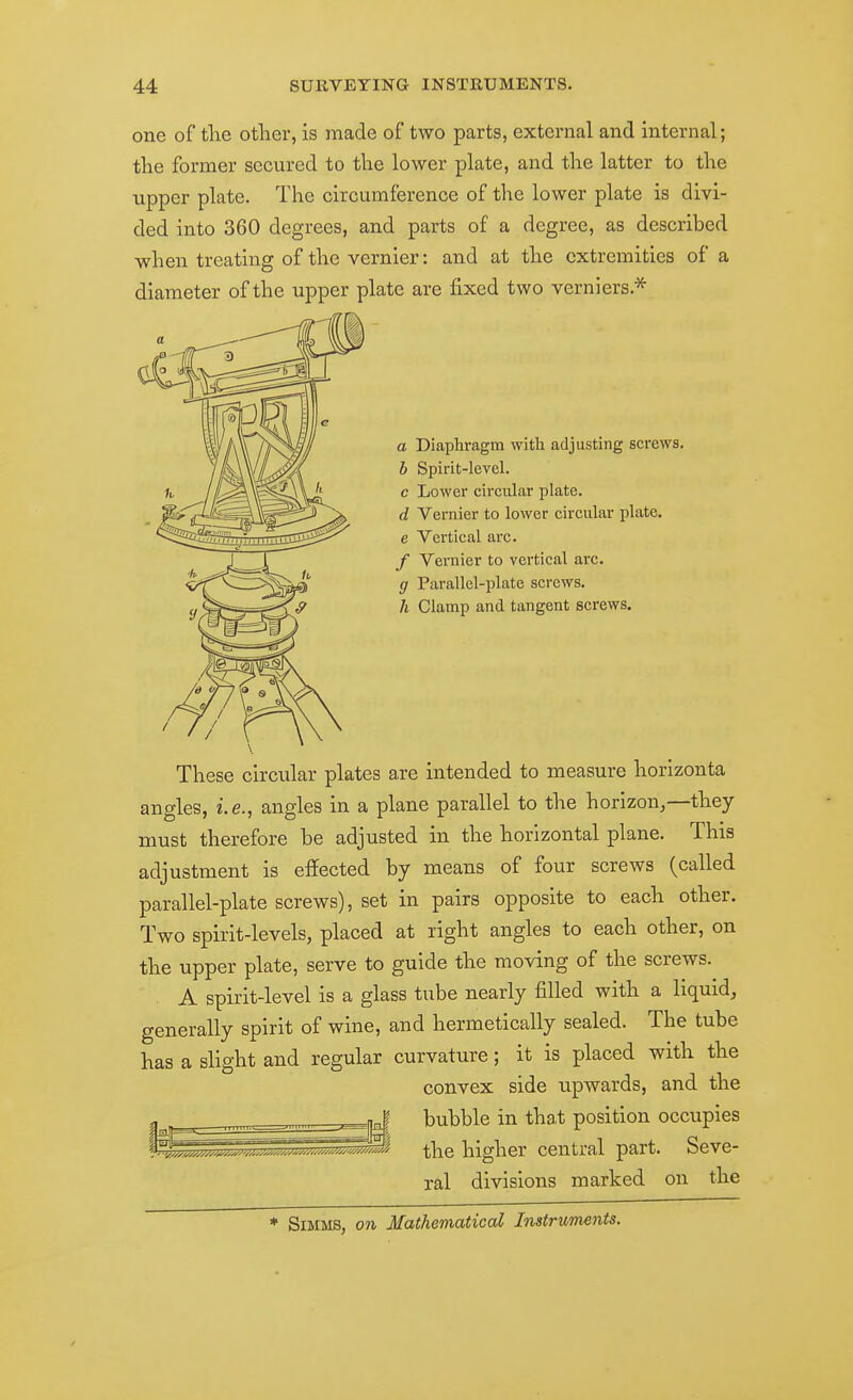 one of the other, is made of two parts, external and internal; the former secured to the lower plate, and the latter to the upper plate. The circumference of the lower plate is divi- ded into 360 degrees, and parts of a degree, as described when treating of the vernier: and at the extremities of a diameter of the upper plate are fixed two verniers.* a Diaphragm with adjusting screws. b Spirit-level. c Lower circular plate. d Vernier to lower circular plate, e Vertical arc. / Vernier to vertical arc. g Parallel-plate screws. h Clamp and tangent screws. These circular plates are intended to measure horlzonta angles, i.e., angles in a plane parallel to the horizon,—they must therefore be adjusted in the horizontal plane. This adjustment is effected by means of four screws (called parallel-plate screws), set in pairs opposite to each other. Two spirit-levels, placed at right angles to each other, on the upper plate, serve to guide the moving of the screws. A spirit-level is a glass tube nearly filled with a liquid, generally spirit of wine, and hermetically sealed. The tube has a slight and regular curvature; it is placed with the convex side upwards, and the bubble in tha,t position occupies the higher central part. Seve- ral divisions marked on the * SiMMS, on Mathematical Instruments.