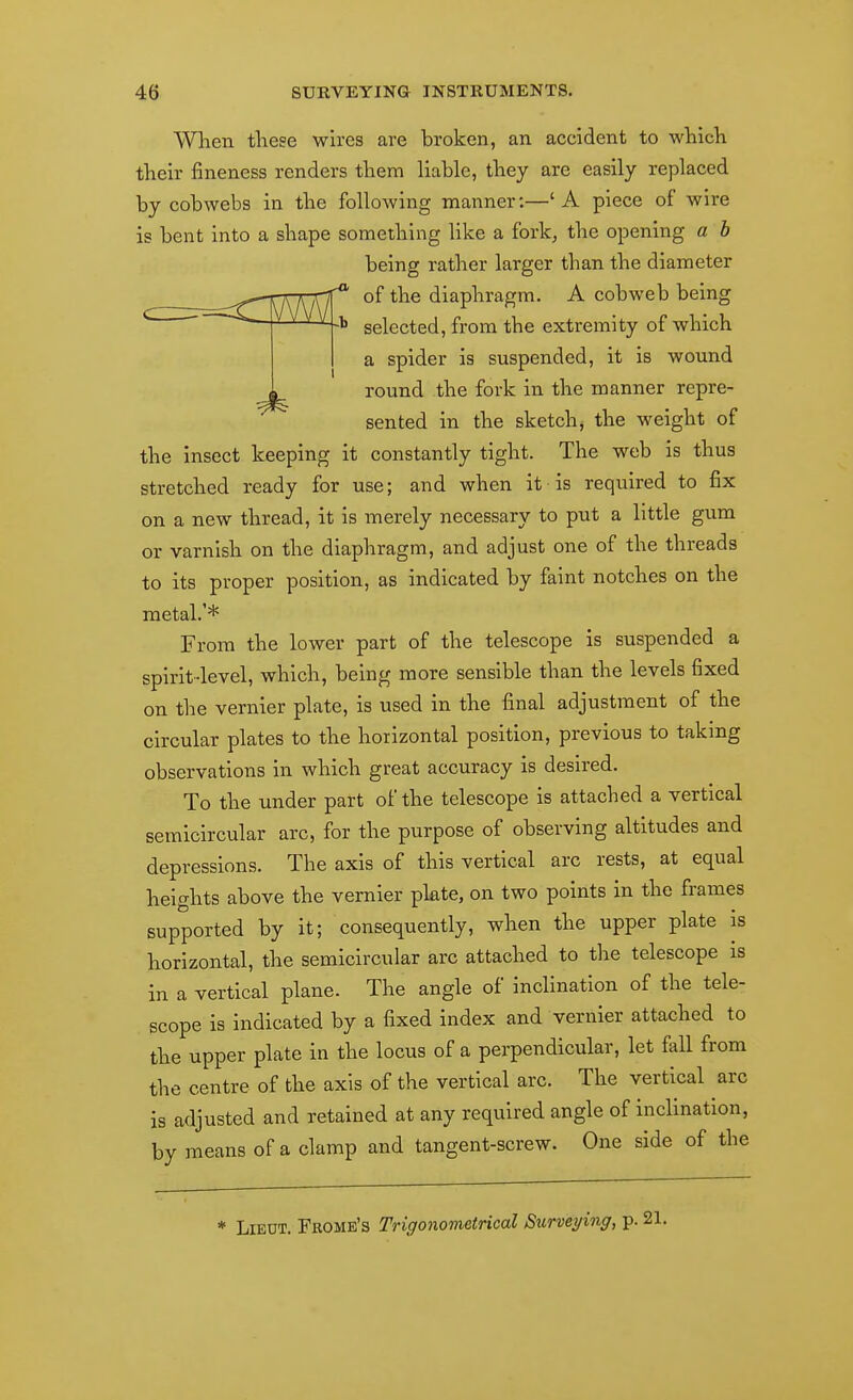 When theee wires are broken, an accident to which their fineness renders them liable, they are easily replaced by cobwebs in the following manner:—' A piece of wire is bent into a shape something like a fork, the opening a h being rather larger than the diameter -i'^hKKfC' °^ diaphragm. A cobweb being \MlX:b selected, from the extremity of which a spider is suspended, it is wound round the fork in the manner repre- sented in the sketchy the weight of the insect keeping it constantly tight. The web is thus stretched ready for use; and when it is required to fix on a new thread, it is merely necessary to put a little gum or varnish on the diaphragm, and adjust one of the threads to its proper position, as indicated by faint notches on the metal.'* From the lower part of the telescope is suspended a spirit-level, which, being more sensible than the levels fixed on the vernier plate, is used in the final adjustment of the circular plates to the horizontal position, previous to taking observations in which great accuracy is desired. To the under part of the telescope is attached a vertical semicircular arc, for the purpose of observing altitudes and depressions. The axis of this vertical arc rests, at equal heights above the vernier plate, on two points in the frames supported by it; consequently, when the upper plate is horizontal, the semicircular arc attached to the telescope is in a vertical plane. The angle of inclination of the tele- scope is indicated by a fixed index and vernier attached to the upper plate in the locus of a perpendicular, let fall from the centre of the axis of the vertical arc. The vertical arc is adjusted and retained at any required angle of inclination, by means of a clamp and tangent-screw. One side of the * Lieut. Frome's Trigonometrical Surveying, p.