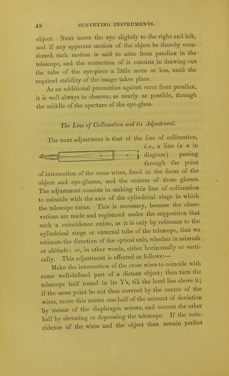 otject. Next move tlie eye slightly to the right and left, and if any apparent motion of the object be thereby occa- sioned, such motion is said to arise from parallax in the telescope, and the correction of it consists in drawing out the tube of the eye-piece a little more or less, until the required stability of the image takes place. As an additional precaution against error from parallax, it is well always to observe, as nearly as possible, through the middle of the aperture of the eye-glass. The Line of CoUimation and its Adjustment. The next adjustment is that of the line of collimation, i.e., a line (a a in ^^^8^'^^'^) passing through the point of intersection of the cross wires, fixed in the focus of the object and eye-glasses, and the centres of those glasses. The adjustment consists in making this line of collimation to coincide with the axis of the cylindrical rings in which the telescope turns. This is necessary, because the obser- vations are made and registered under the supposition that such a coincidence exists, as it is only by reference to the cylindrical rings or external tube of the telescope, that we estimate the direction of the optical axis, whether in azimuth or altitude: or, in other words, either horizontally or verti- cally. This adjustment is effected as follows:— Make the Intersection of the cross wires to coincide with some well-defined part of a distant object; then turn the telescope half round in its Y's, till the level lies above it; if the same point be not then covered by the centre of the wires, move this centre one-half of the amount of deviation by means of the diaphragm screws, and correct the other half by elevating or depressing the telescope. If the coin- cidence of the wires and the object then remam perfect