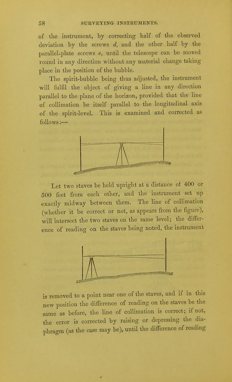 of the instrument, by correcting half of the observed deviation by the screws d, and the other half by the parallel-plate screws e, until the telescope can be moved round in any direction without any material change taking- place in the position of the bubble. The spirit-bubble being thus adjusted, the instrument will fulfil the object of giving a line in any direction parallel to the plane of the horizon, provided that the line of collimation be itself parallel to the longitudinal axis of the spirit-level. This is examined and corrected as follows:— Let two staves be held upright at a distance of 400 or 500 feet from each other, and the instrument set up exactly midway between them. The line of collimation (whether it be correct or not, as appears from the figure), will intersect the two staves on the same level; the differ- ence of reading on the staves being noted, the instrument is removed to a point near one of the staves, and if in this new position the difference of reading on the staves be the same as before, the line of collimation is correct; if not, the error is corrected by raising or depressing the dia- phragm (as the case may be), until the difference of reading