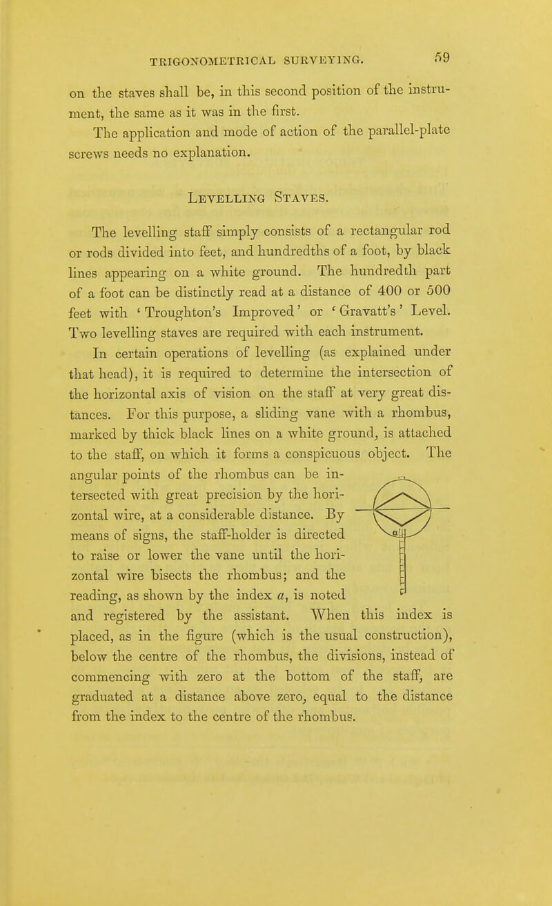 on the staves sliall be, in this second position of the instru- ment, the same as it was in the first. The appHcation and mode of action of the parallel-plate screws needs no explanation. Levelling Staves. The levelling staff simply consists of a rectangular rod or rods divided into feet, and hundredths of a foot, by black lines appearing on a white ground. The hundredth part of a foot can be distinctly read at a distance of 400 or 500 feet with ' Troughton's Improved' or ' Gravatt's ' Level. Two levelling staves are required with each instrument. In certain operations of levelling (as explained under that head), it is required to determine the intersection of the horizontal axis of vision on the staff at very great dis- tances. For this purpose, a sliding vane with a rhombus, marked by thick black lines on a white ground, is attached to the staff, on which it forms a conspicuous object. The angular points of the rhombus can be in- tersected with great precision by the hori- zontal wire, at a considerable distance. By means of signs, the staff-holder is directed to raise or lower the vane until the hori- zontal wire bisects the rhombus; and the reading, as shown by the index a, is noted and registered by the assistant. When this index is placed, as in the figure (which is the usual construction), below the centre of the rhombus, the divisions, instead of commencing with zero at the bottom of the staff, are graduated at a distance above zero, equal to the distance from the index to the centre of the rhombus.
