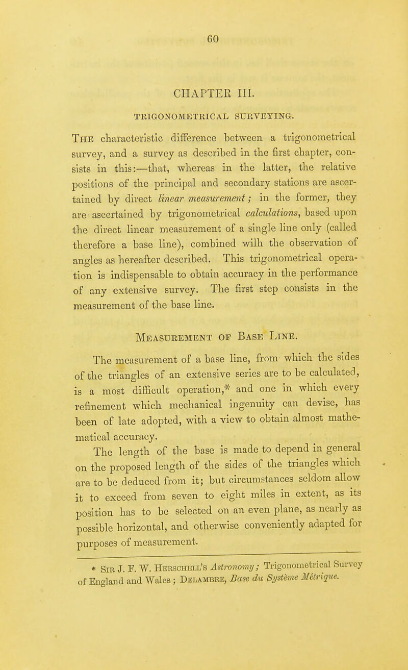 CHAPTER III. TRIGONOMETRICAL SURVEYING. The characteristic difFcrcnce between a trigonometrical survey, and a survey as described in tbe first chapter, con- sists in this:—that, whereas in the latter, the relative positions of the principal and secondary stations are ascer- tained by direct linear measurement; in the former, they are ascertained by trigonometrical calculations, based upon the direct linear measurement of a single line only (called therefore a base line), combined wilh the observation of angles as hereafter described. This trigonometrical opera- tion is indispensable to obtain accuracy in the performance of any extensive survey. The first step consists in the measurement of the base line. Measurement or Base Line. The measurement of a base line, from which the sides of the triangles of an extensive series are to be calculated, is a most diflacult operation,^ and one in which every refinement which mechanical ingenuity can devise, has been of late adopted, with a view to obtain almost mathe- matical accuracy. The length of the base is made to depend in general on the proposed length of the sides of the triangles which are to be deduced from it; but circumstances seldom allow it to exceed from seven to eight miles in extent, as its position has to be selected on an even plane, as nearly as possible horizontal, and otherwise conveniently adapted for purposes of measurement. * Sir J. F. W. Herschell's Astronomy; Trigonometrical Survey of England and Wales ; Delambee, Base du Si/stdme Melrique.