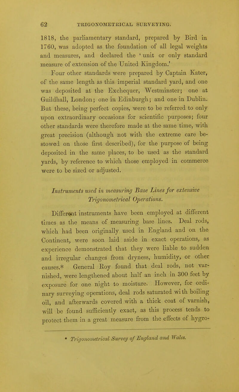 1818, the parliamentary standard, prepared by Bird in 1760, was adopted as the foundation of all legal weights and measures, and declared the ' unit or only standard measure of extension of the United Kingdom.' Four other standards were prepared by Captain Kater, of the same length as this imperial standard yard, and one was deposited at the Exchequer, Westminster; one at Guildhall, London; one in Edinburgh; and one in Dublin. But these, being perfect copies, were to be referred to only upon extraordinary occasions for scientific purposes; four other standards were therefore made at the same time, with great precision (although not with the extreme care be- stowed on those first described), for the purpose of being deposited in the same places, to be used as the standard yards, by reference to which those employed in commerce were to be sized or adjusted. Instruments used in measuring Base Lines for extensive Trigonometrical Ojjerations. Different instruments have been employed at different times as the means of measuring base lines. Deal rods, which had been originally used in England and on the Continent,, were soon laid aside in exact operations^ as experience demonstrated that they were liable to sudden and irregular changes from dryness, humidity, or other causes.* General Roy found that deal rods, not var- nished, were lengthened about half an inch in 300 feet by exposure for one night to moisture. However, for ordi- nary surveying operations, deal rods saturated with boiling oil, and afterwards covered with a thick coat of varnish, will be found sufficiently exact, as this process tends to protect them in a great measure from the effects of h^^gro- ♦ Trigonometrical Survey of England and Wales.