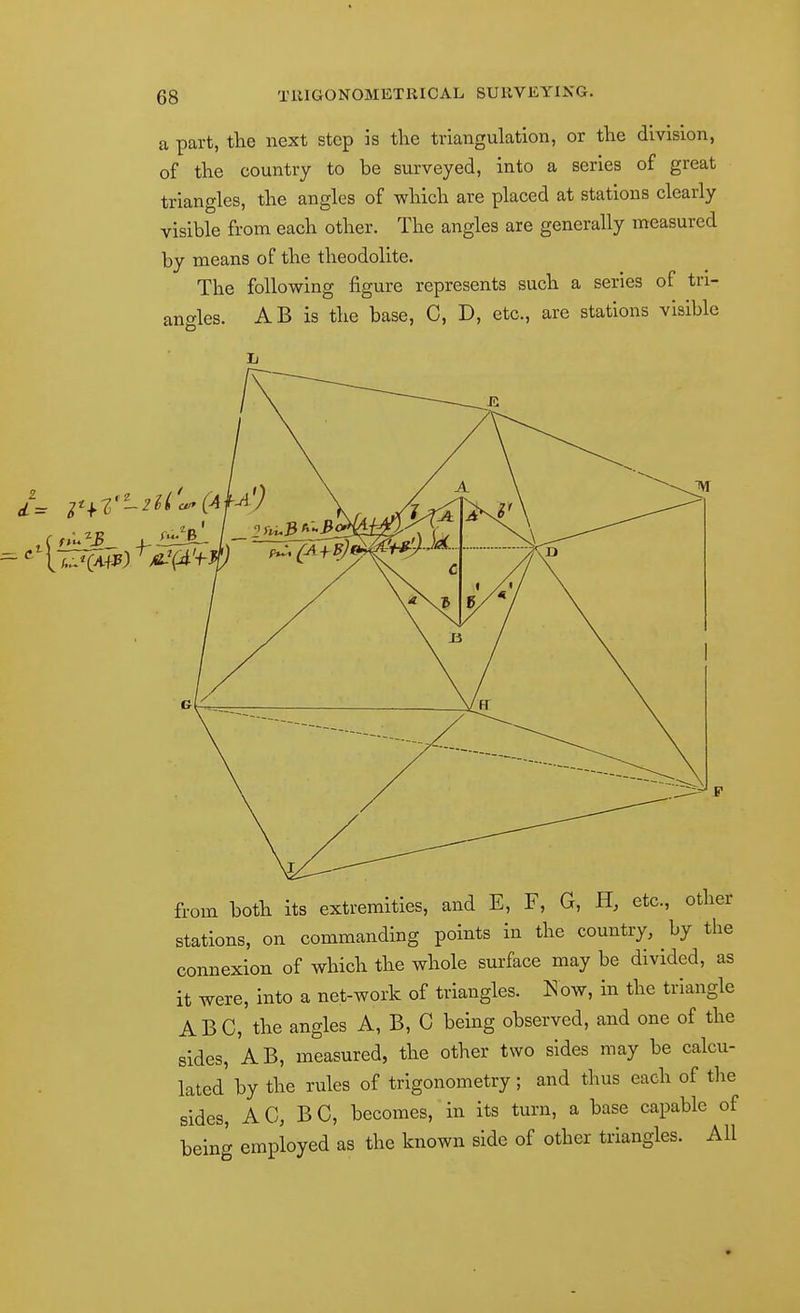 a part, the next step is the triangulation, or the division, of the country to be surveyed, into a series of great triangles, the angles of which are placed at stations clearly visible from each other. The angles are generally measured by means of the theodolite. The following figure represents such a series of tri- angles. AB is the base, C, D, etc., are stations visible from both its extremities, and E, F, G, H, etc., other stations, on commanding points in the country, by the connexion of which the whole surface may be divided, as it were, into a net-work of triangles, l^ow, in the triangle ABC, the angles A, B, G being observed, and one of the sides, AB, measured, the other two sides may be calcu- lated by the rules of trigonometry; and thus each of the sides, A G, B G, becomes, in its turn, a base capable of being employed as the known side of other triangles. All