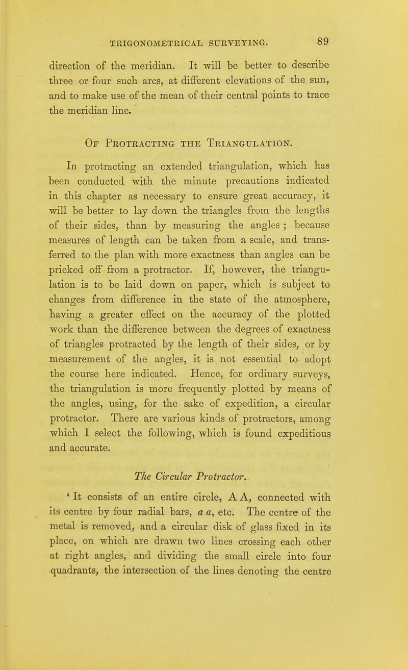 direction of the meridian. It will be better to describe tliree or four such arcs, at different elevations of the sun, and to make use of the mean of their central points to trace the meridian line. Of Protracting the Triangulation. In protracting an extended triangulation, which has been conducted with the minute precautions indicated in this chapter as necessary to ensure great accuracy, it will be better to lay down the triangles from the lengths of their sides, than by measuring the angles ; because measures of length can be taken from a scale, and trans- ferred to the plan with more exactness than angles can be pricked off from a protractor. If, however, the triangu- lation is to be laid down on paper, which is subject to changes from difference in the state of the atmosphere, having a greater effect on the accuracy of the plotted work than the difference between the degrees of exactness of triangles protracted by the length of their sides, or by measurement of the angles, it is not essential to adopt the course here indicated. Hence, for ordinary surveys, the triangulation is more frequently plotted by means of the angles, using, for the sake of expedition, a circular protractor. There are various kinds of protractors, among which I select the following, which is foimd expeditious and accurate. The Circular Protractor. * It consists of an entire circle, A A, connected with its centre by four radial bars, a a, etc. The centre of the metal is removed, and a circular disk of glass fixed in its place, on which are drawn two lines crossing each other at right angles, and dividing the small circle into four quadrants, the intersection of the lines denoting the centre