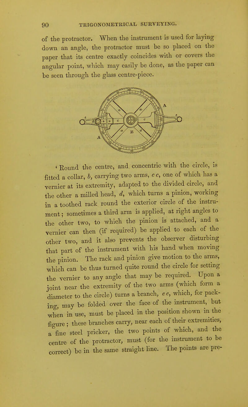 of the protractor. When the instrument is used for laying down an angle, the protractor must be so placed on the paper that its centre exactly coincides with or covers the angular point, which may easily be done, as the paper can be seen through the glass centre-piece. ' Round the centre, and concentric with the circle, is fitted a collar, h, carrying two arms, c c, one of which has a vernier at its extremity, adapted to the divided circle, and the other a milled head, d, which turns a pinion, working in a toothed rack round the exterior circle of the instru- ment ; sometimes a third arm is applied, at right angles to the other two, to which the pinion is attached, and a vernier can then (if required) be applied to each of the other two, and it also prevents the observer disturbing that part of the instrument with his hand when moving the pinion. The rack and pinion give motion to the arms, which can be thus turned quite round the circle for setting the vernier to any angle that may be required. Upon a joint near the extremity of the two arms (which form a diameter to the circle) turns a branch, ee, wlaich, for pack- ing, may be folded over the face of the instrument, but when in use, must be placed in the position shown in the figure ; these branches carry, near each of their extremities, a fine'steel pricker, the two points of which, and the centre of the protractor, must (for the instrument to be correct) be in the same straight line. The points are pre-