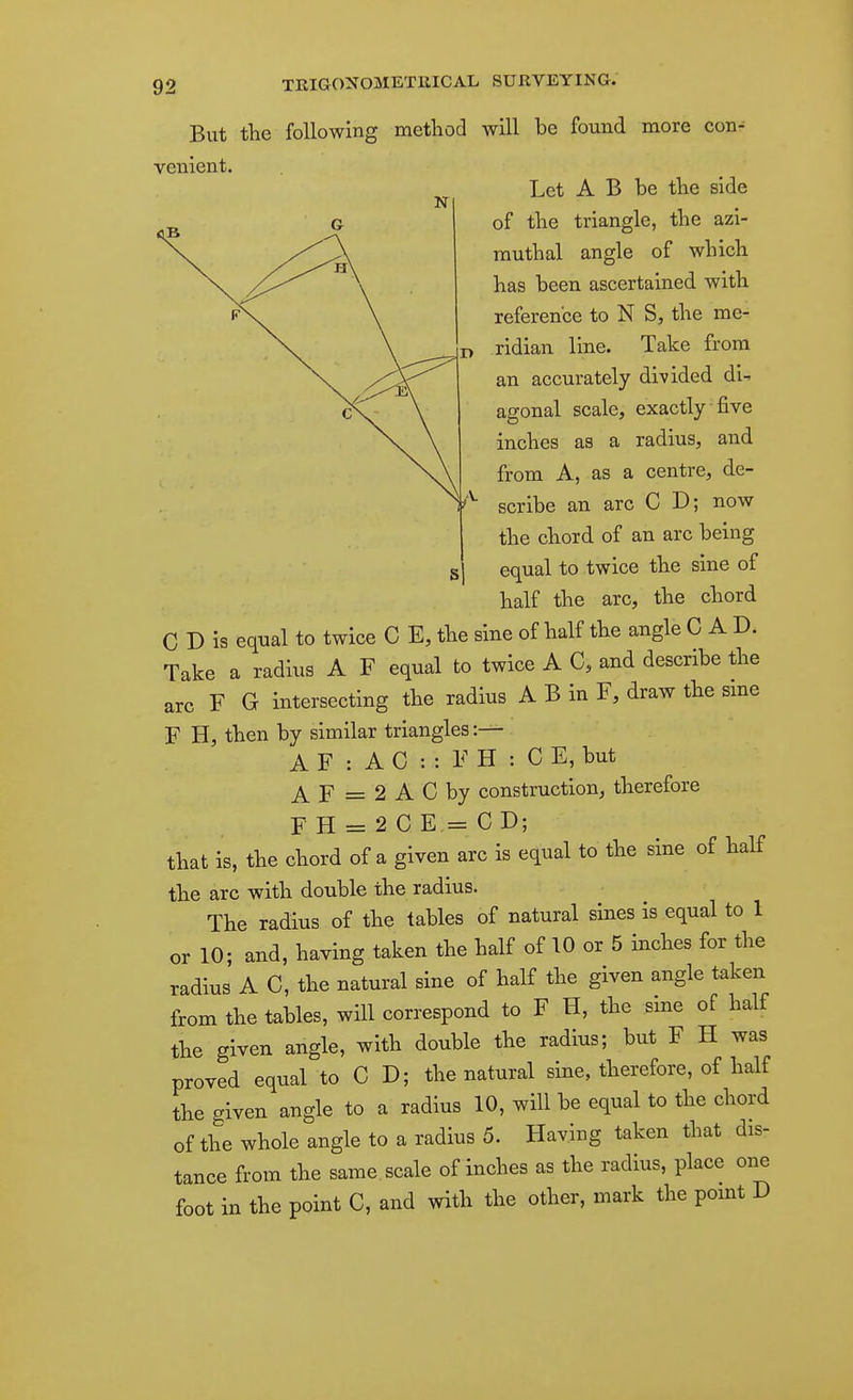 But the following method will be found more con-^ venient. Let A B be the side of the triangle, the azi- rauthal angle of which has been ascertained with reference to N S, the me- ridian line. Take from an accurately divided di^ agonal scale, exactly five inches as a radius, and from A, as a centre, de- scribe an arc C D; now the chord of an arc being equal to twice the sine of half the arc, the chord C D is equal to twice C E, the sine of half the angle CAD. Take a radius A F equal to twice A C, and describe the arc F G intersecting the radius A B in F, draw the sme F H, then by similar triangles :— A F : A C : : F H : C E, but ^ p _ 2 A C by construction, therefore F H = 2 CE = CD; that is, the chord of a given arc is equal to the sine of half the arc with double the radius. The radius of the tables of natural sines is equal to 1 or 10; and, having taken the half of 10 or 5 inches for the radius A C, the natural sine of half the given angle taken from the tables, will correspond to F H, the sine of half the given angle, with double the radius; but F H was proved equal to C D; the natural sine, therefore, of half the given angle to a radius 10, will be equal to the chord of the whole angle to a radius 5. Having taken that dis- tance from the same, scale of inches as the radius, place one foot in the point C, and with the other, mark the point D