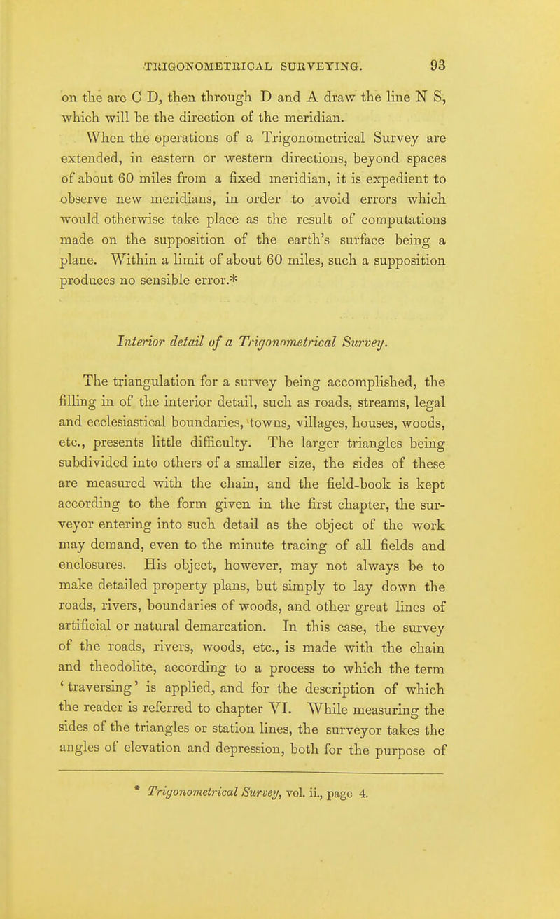 on tlie arc C D, then through D and A draw the line N S, which will be the direction of the meridian. When the operations of a Trigonometrical Survey are extended, in eastern or western directions, beyond spaces of about 60 miles from a fixed meridian, it is expedient to observe new meridians, in order to avoid errors which would otherwise take place as the result of computations made on the supposition of the earth's surface being a plane. Within a limit of about 60 miles, such a supposition produces no sensible error.* Interior detail of a Trigonnmetrical Survey. The triangulation for a survey being accomplished, the filling in of the interior detail, such as roads, streams, legal and ecclesiastical boundaries, towns, villages, houses, woods, etc., presents little difficulty. The larger triangles being subdivided into others of a smaller size, the sides of these are measured with the chain, and the field-book is kept according to the form given in the first chapter, the sur- veyor entering into such detail as the object of the work may demand, even to the minute tracing of all fields and enclosures. His object, however, may not always be to make detailed property plans, but simply to lay down the roads, rivers, boundaries of woods, and other great lines of artificial or natural demarcation. In this case, the survey of the roads, rivers, woods, etc., is made with the chain and theodolite, according to a process to which the term ' traversing' is applied, and for the description of which the reader is referred to chapter VI. While measuring the sides of the triangles or station lines, the surveyor takes the angles of elevation and depression, both for the purpose of • Trigonometrical Survey, vol. iL, page 4.