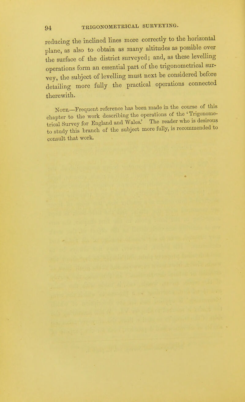 reducing tlie inclined lines more correctly to the horizontal plane, as also to obtain as many altitudes as possible over the surface of the district surveyed; and, as these levelling operations form an essential part of the trigonometrical sur- vey, the subject of levelling must next be considered before detailing more fully the practical operations connected therewith. Note—Frequent reference has been made in the course of this chapter to the work describing the operations of the 'Trigonome- trical Survey for England and Wales.' The reader who is desirous to study this branch of the subject more fully, is recommended to consult that work.