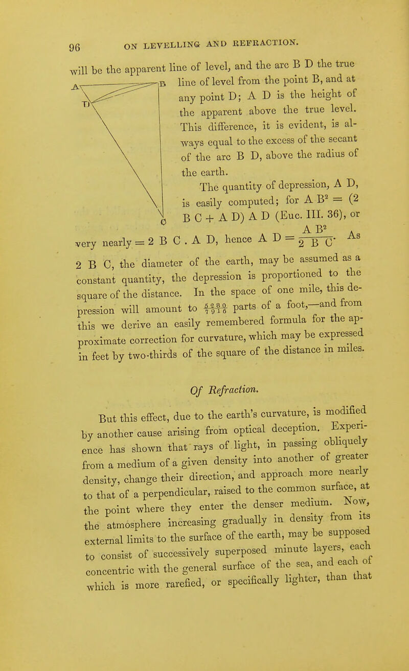 will be the apparent line of level, and the arc B D the true line of level from the point B, and at any point D; A D is the height of the apparent above the true level. This difference, it is evident, is al- ways equal to the excess of the secant of the arc B D, above the radius of the earth. The quantity of depression, A D, is easily computed; for A B^ = (2 B C + A D) A D (Euc. III. 36), or A D, hence A D = As very nearly = 2 B C . A D, hence A lf - 2313' 2 B C, the diameter of the earth, may be assumed as a constant quantity, the depression is proportioned to the square of the distance. In the space of one mile, this de- pression will amount to parts of a foot-and from this we derive an easily remembered formula for the ap- proximate correction for curvature, which may be expressed in feet by two-thirds of the square of the distance m miles. Of Refraction. But this effect, due to the earth's curvature, is modified by another cause arising from optical deception. Experi- ence has shown that rays of light, in passing obliquely from a medium of a given density into another of greater density, change their direction, and approach more nearly to that of a perpendicular, raised to the common surface, at the point where they enter the denser medmm Now, the atmosphere increasing gradually in density from its external limits to the surface of the earth, may be supposed to consist of successively superposed minute layers, each concentric with the general surface of the sea, and each^o which is more rarefied, or specifically lighter, than that