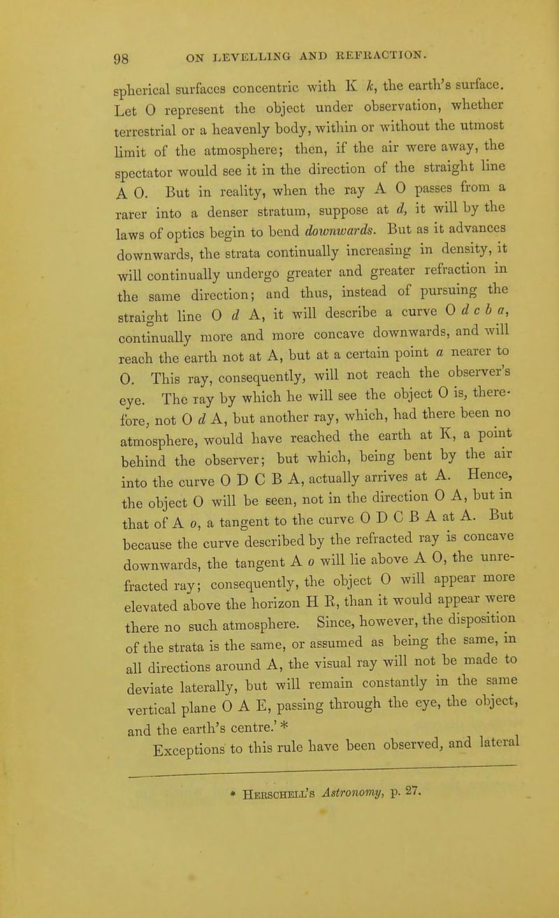 spherical surfaces concentric with K /c, the earth's surface. Let 0 represent the object under observation, whether terrestrial or a heavenly body, within or without the utmost limit of the atmosphere; then, if the air were away, the spectator would see it in the direction of the straight line A 0. But in reality, when the ray A 0 passes from a rarer into a denser stratum, suppose at d, it will by the laws of optics begin to bend doivnwards. But as it advances downwards, the strata continually increasing in density, it will continually undergo greater and greater refraction in the same direction; and thus, instead of pursuing the straight line 0 A, it will describe a curve 0 d c b a, conthiually more and more concave downwards, and will reach the earth not at A, but at a certain point a nearer to 0. This ray, consequently, will not reach the observer's eye. The lay by which he will see the object 0 is, there- fore, not OdA, but another ray, which, had there been no atmosphere, would have reached the earth at K, a point behind the observer; but which, being bent by the air into the curve 0 D C B A, actually arrives at A. Hence, the object 0 will be seen, not in the direction 0 A, but m that of A 0, a tangent to the curve 0 D C B A at A. But because the curve described by the refracted ray is concave downwards, the tangent A o will lie above A 0, the unre- fractedray; consequently, the object 0 will appear more elevated above the horizon H K, than it would appear were there no such atmosphere. Since, however, the disposition of the strata is the same, or assumed as being the same, m all directions around A, the visual ray will not be made to deviate laterally, but will remain constantly in the same vertical plane 0 A E, passing through the eye, the object, and the earth's centre.' * Exceptions to this rule have been observed, and lateral * Herschell's Astronomy, p. 27.