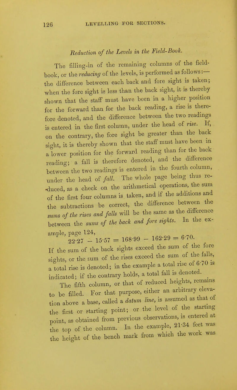 Reduction of the Levels in the Field-Book. The fiUing-in of the remaining columns of the field- book, or the reducing of the levels, is performed as follows:— the difFerence between each back and fore sight is taken; when the fore sight is less than the back sight, it is thereby shown that the staflP must have been in a higher position for the forward than for the back reading, a rise is there- fore denoted, and the difference between the two readings is entered in the first column, under the head of rise. If, on the contrary, the fore sight be greater than the back sight, it is thereby shown that the staff must have been m a lower position for the forward reading than for the back readino-; a fall is therefore denoted, and the difference between the two readings is entered in the fourth column, under the head of fall. The whole page being thus re- .duced, as a check on the arithmetical operations, tbe sum of the first four columns is taken, and if the additions and the subtractions be correct, the difference between the sums of the rises and falls will be the same as the difference between the sums of the back and fore sights. In the ex- ample^ page 124, 22-27 - 15-57 = 168 99 - 162-29 = 6-70. If the sum of the back sights exceed the sum of the fore sights, or the sum of the rises exceed the sum of the fails, a total rise is denoted; in the example a total rise of 6-70 is indicated; if the contrary holds, a total fall is denoted. The fifth column, or that of reduced heights, remains to be filled. For that purpose, either an arbitrary eleva- tion above a base, called a datum line, is assumed as that of the first or starting point; or the level of the starting point, as obtained from previous observations, is entered at the top of the column. In the example, 21-34 feet was the height of the bench mark from which the work was