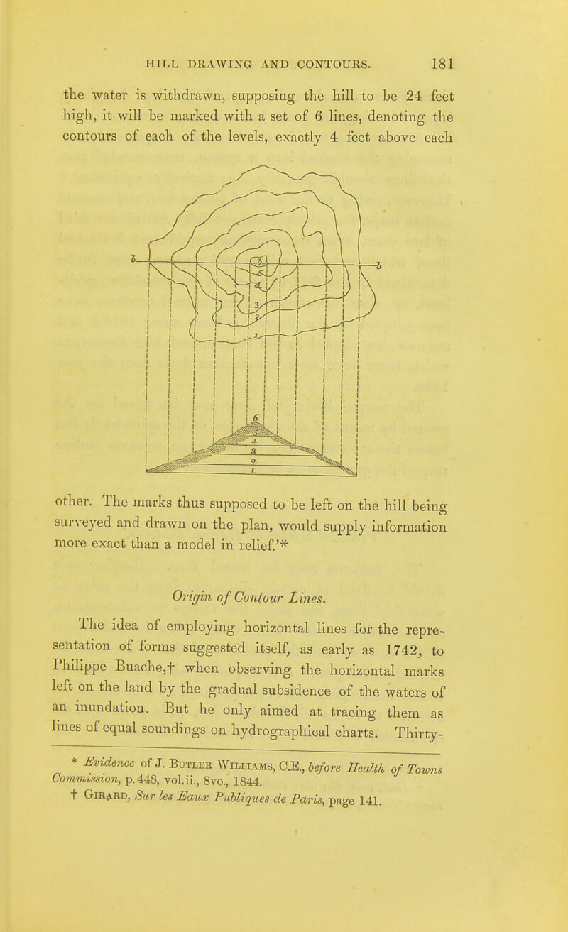tlie water is withdrawn, supposing the hill to be 24 feet high, it will be marked with a set of 6 lines, denoting the contours of each of the levels, exactly 4 feet above each other. The marks thus supposed to be left on the hill being surveyed and drawn on the plan, would supply information more exact than a model in relief.^^ Origin of Contour Lines. The idea of employing horizontal lines for the repre- sentation of forms suggested itself, as early as 1742, to Philippe Buache,t when observing the horizontal marks left on the land by the gradual subsidence of the waters of an inundation. But he only aimed at tracing them as Imes of equal soundings on hydrographical charts. Thirty- * i:vidence of J. Butler Williams, C.E., before Health of Towns Commission, p. 448, vol.ii., 8vo., 1844. t GiRARD, Sur les Baux Puhliques de Paris, page 14L