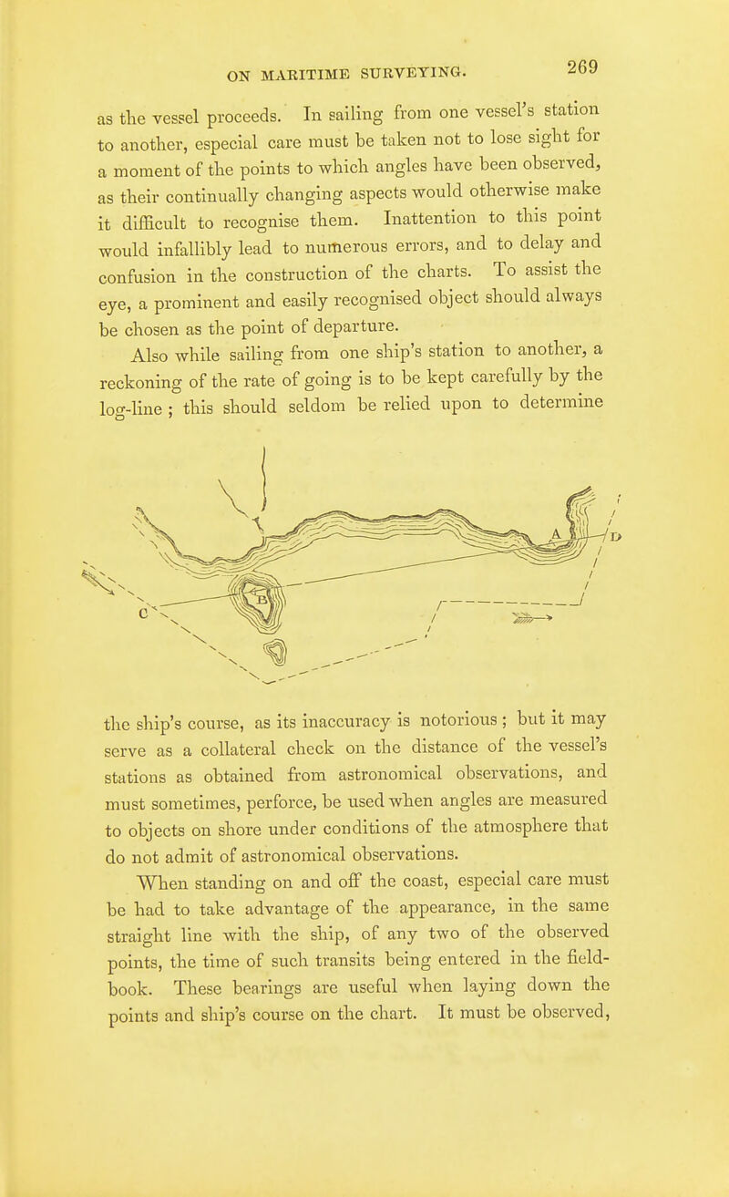 as tlie vessel proceeds. In sailing from one vessers station to another, especial care must be taken not to lose siglit for a moment of the points to which angles have been observed, as their continually changing aspects would otherwise make it difficult to recognise them. Inattention to this point would infallibly lead to numerous errors, and to delay and confusion in the construction of the charts. To assist the eye, a prominent and easily recognised object should always be chosen as the point of departure. Also while sailing from one ship's station to another, a reckoning of the rate of going is to be kept carefully by the log-line ; this should seldom be relied upon to determine the ship's course, as its inaccuracy is notorious ; but it may serve as a collateral check on the distance of the vessel's stations as obtained from astronomical observations, and must sometimes, perforce, be used when angles are measured to objects on shore under conditions of the atmosphere that do not admit of astronomical observations. When standing on and olF the coast, especial care must be had to take advantage of the appearance, in the same straight line with the ship, of any two of the observed points, the time of such transits being entered in the field- book. These bearings are useful when laying down the points and ship's course on the chart. It must be observed,