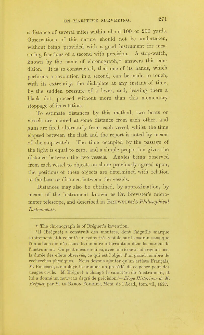 a distance of several miles witliiu about 100 or 200 yards. Observations of this nature should not be undertaken, ■without being provided with a good instrument for mea- suring fractions of a second with precision. A stop-watch, known by the name of chronograph,* answers this con- dition. It is so constructed, that one of its hands, which performs a revolution in a second, can be made to touch, with its extremity, the dial-plate at any instant of time, by the sudden pressure of a lever, and, leaving there a black dot, proceed without more than this momentary stoppage of its rotation. To estimate distances by this method, two boats or vessels are moored at some distance from each other, and guns are fired alternately from each vessel, whilst the time elapsed between the flash and the report is noted by means of the stop-watch. The time occupied by the passage of the light is equal to zero, and a simple proportion gives the distance between the two vessels. Angles being observed from each vessel to objects on shore previously agreed upon, the positions of these objects are determined with relation to the base or distance between the vessels. Distances may also be obtained, by approximation, by means of the instrument known as Dr. Brewster's micro- meter telescope, and described in Bkewster's Philosophical Instruments. * The chronograpli is of Br^guet's invention. 'II (Br6guet) a construit des montres, dont 1'aiguille marque subitement et a volont6 un point tr^s-visible sur le cadran, sans que rimpulsion donnee cause la moindre interruption dans la marclie de I'instrument. On pent mesurer ainsi, avec une Exactitude rigoureuse, la duree des efFets observes, ce qui est I'objet d'un grand nombre de recherches physiques. Nous devons ajouter qu'un artiste Frangais, M. Rieusacq, a employe le premier im proc6d6 de ce genre pour des usages civils. M. Br6guet a change le caract^re de I'instrument, et lui a donne un nouvcau degr6 de precision.'—Eloge Historique de M. Breguet, par M. le Baron Fourier, Mem. de I'Acad., tom. vii., 1827.