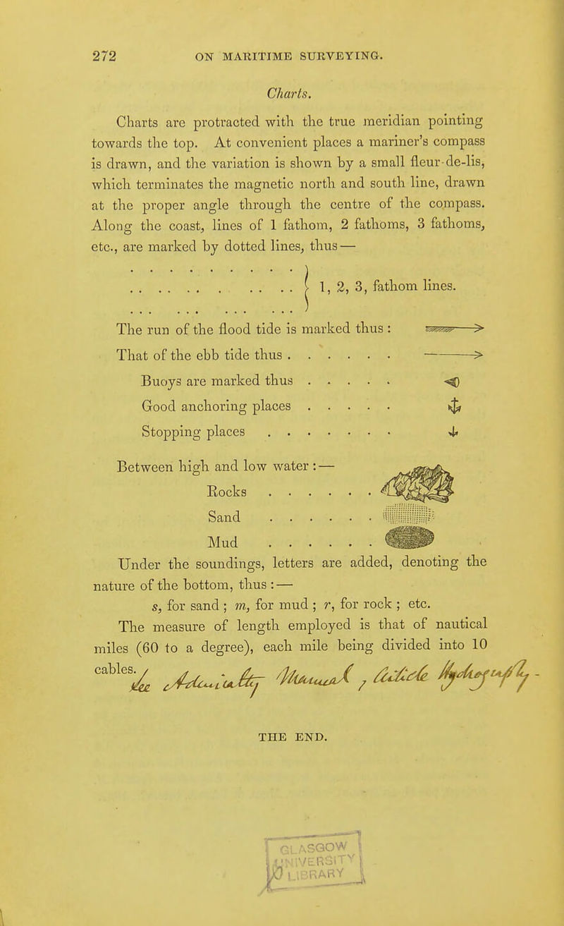 Charts. Charts are protracted with the true meridian pointing towards the top. At convenient places a mariner's compass is drawn, and the variation is shown by a small fleur de-lis, which terminates the magnetic nortli and south line, drawn at the proper angle through the centre of tlie compass. Along the coast, lines of 1 fathom, 2 fatlioms, 3 fathoms, etc., are marked by dotted lines, thus — . . . . I 1, 3, 3, fatliom lines. The run of the flood tide is marked thus : ^^s^—> That of the ebb tide thus > Buoys are marked thus -O Good anchoring places Stopping places 4* Between higli and low water : — Eocks ■ Sand Mud Under the soundings, letters are added, denoting the nature of the bottom, thus : — s, for sand ; m, for mud ; r, for rock ; etc. The measure of length employed is that of nautical miles (60 to a degree), each mile being divided into 10 THE END.