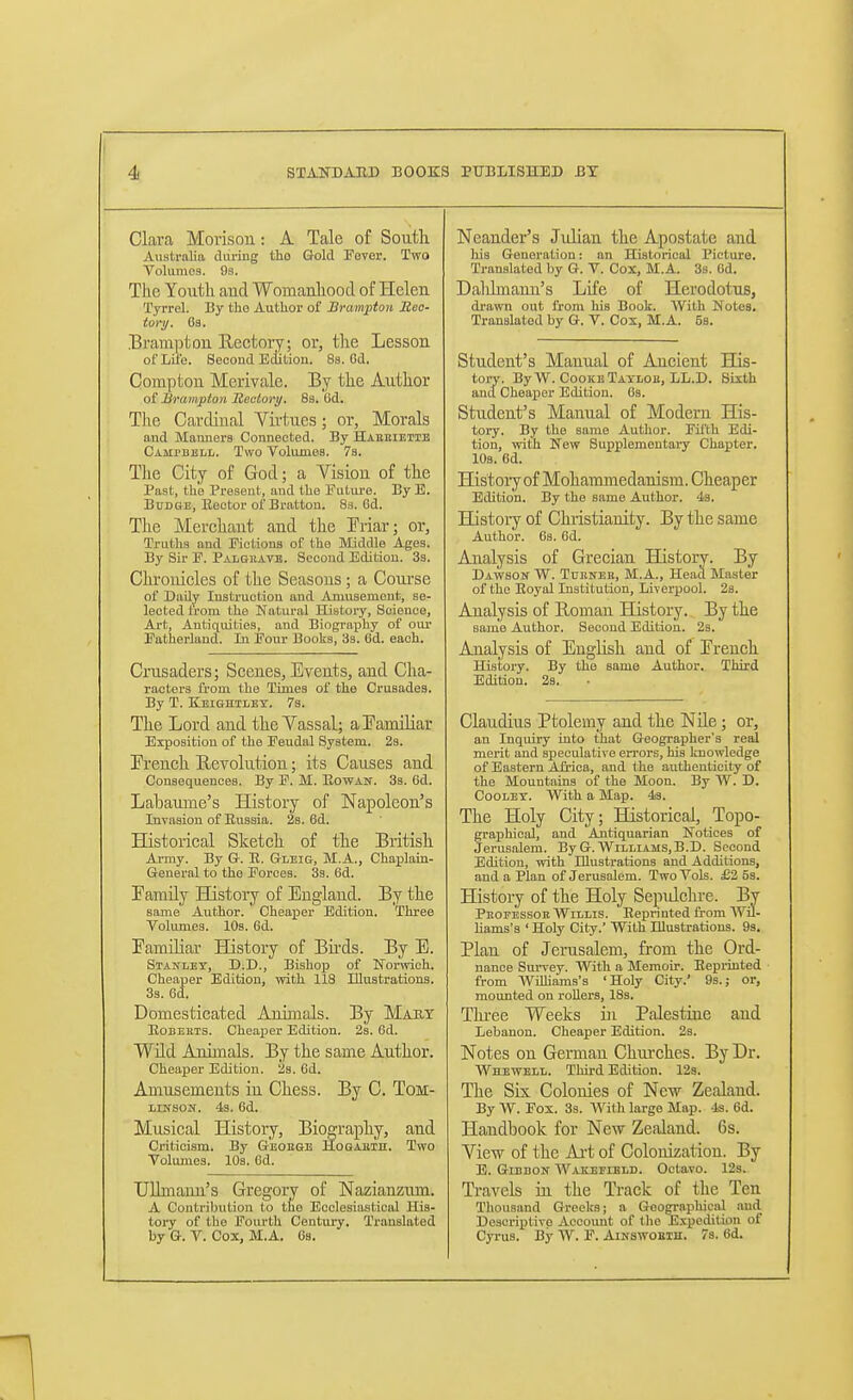 Clara Morisou: A Tale of South. Australia during tho Gold Fever. Two Volumes. Os. The Youth aud Womanliood of Heleu Tyrrel. By the Author of Brampton Rec- tor y. 6a. Bramptou Rectory; or, tlie Lesson of Lil'e. Second Edition. Sa. Gd. Compfcou Merivale. By the Author ot ISrampton Mealory, 8s. 6d. Tlie Cardinal Virtues; or, Morals and Manners Connected. By Habkieiie CAMrBjiLL. Two Volumes. Vs. The City of God; a Vision of the Past, the Present, and the Future. By E. Budge, Rector of Brattou. 83. 6d. The Merchant and the Triar; or, Truths and Fictions of the Middle Ages. By Sir F. Palgiiate. Second Edition. 33. CluToiiicles of the Seasons; a Com'se of Daily Instruction and Amusement, se- lected from the Natural History, Science, Art, Antiquities, and Biography of our Fatherland. In Pour Books, 33. 6d. each. Crusaders; Scenes, Events, and Cha- racters from the Times of the Crusades. By T. Keightlet. 7s. The Lord and the Vassal; a Eamiliar Exposition of the Feudal System. 23. French Revolution; its Causes and Consequences. By F. M. Kowan. 3s. 6d. Labaume's History of Napoleon's Invasion of Russia. 23. 6d. Historical Sketch of the British Ai-my. By Gr. E. Gleig, M.A., Chaplain- General to the Forces. 33. 6d. Family History of England. By the same Author. Cheaper Edition. Three Volumes. 10s. 6d. Familiar History of Birds. By E. Stanley, D.D., Bishop of Nonvich. Cheaper Edition, with 118 Illustrations. 33. 6d. Domesticated Animals. By Mart Eobekts. Cheaper Edition. 2s. 6d. Wild Animals. By the same Author. Cheaper Edition. 23. 6d. Amusements in Chess. By C. ToM- nirsoif. 4s. 6d. Musical History, Biography, aud Criticism. By G'eobge HoGAEin. Two Volumes. lOs. 6d. UUmaim's Gregory of Nazianzum. A Contribution to the Ecclesiastical His- tory of the Fourth Century. Translated by G. V. Cox, M.A. Oa. Neander's Julian the Apostate and his Generation: an Historical Picture. Translated by G. V. Cox, M.A. Ss. 6d. Dalilmann's Life of Herodotus, drawn out from his Book. With Notes. Translated by G. V. Cox, M.A. 5b. Student's Manual of Ancient His- tory. By W. Cooke Tatlob, LL.D. Sixth and Cheaper Edition. 6s. Student's Manual of Modern His- tory. By the same Author. Fifth Edi- tion, with New Supplementary Chapter. 10s. 6d. History of Mohammedanism. Cheaper Edition. By the same Author. 43. Histoiy of Christianity. By the same Author. 6s. 6d. Analysis of Grecian History. By Dawson W. Tdkneb, M.A., Head Master of the Eoyal Institution, Liverxjool. 2s. Analysis of Roman History. By the same Author. Second Edition. 2s. Analysis of English and of French History. By the same Author. Third Edition. 23. Claudius Ptolemy and the Nile; or, an Inquiry into that Geographer's real merit and speculative errors, his knowledge of Eastern Afi'ioa, and the authenticity of the Mountains of the Moon. By W. D. CoOLET. With a Map. 43. The Holy City; Historical, Topo- graphical, and Aitiquarian Notices of Jerusalem. By G.Williams, B.D. Second Edition, with Illustrations and Additions, and a Plan of Jerusalem. Two Vols. £2 5s. History of the Holy Sepulclu-e. By Peofessor AVillis. Reprinted from Wil- hams'a ' Holy City.' With Illustrations. 93. Plan of Jerusalem, from the Ord- nance Survey. With a Memoir. Reprinted from Wahams's 'Holy City.' 9s.; or, mounted on rollers, 18s. Thi-ee Weeks in Palestine aud Lebanon. Cheaper Edition. 2s. Notes on German Chui-ches. By Dr. Whewell. Third Edition. 12s. The Six Colonies of New Zealand. By W. Fox. 3s. With large Map. 4s. 6d. Handbook for New Zealand. 6s. View of the Art of Colonization. By E. GmnoN Wakjseibld. Octavo. 12s. Travels in the Track of the Ten Thousand Greeks; a Goographicjil and Descriptive Accoimt of the Expedition of Cyrus. By W. F. AiNswoEin. 7a. 6d. 1