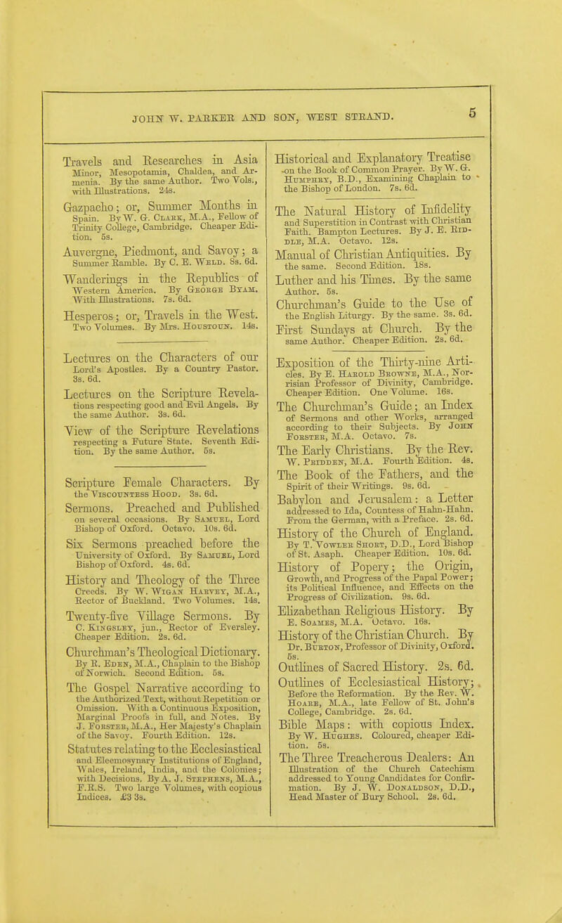 Travels and Researclies in Asia Minor, Mesopotamia, Chaldea, and Ar- menia. By the same Author. Two Vols., with Illustrations. 2-la. Grazpaclio; or, Summer Months iii Spain. By W. G. Claek, M.A., Fellow of Trinity College, Cambridge. Cheaper Edi- tion. 53. Auvergne, Piedmont, and Savoy; a Summer Ramble. By C. E. Weld. 83. 6d. Wanderings ia the Republics of Western America. By Geoege Btam. With niustrations. 7s. 6d. Hesperos; or, Travels ia the West. Two Volumes. By Mrs. Housiotjn-. 14s. Lectm-es on the Characters of otu- Lord's Apostles. By a Country Pastor. 3s. 6d. Lectures on the Scriptuxe Sevela- tions respecting good and EtU Angels. By the same Author. 3s. 6d. View of the Scripture Revelations respecting a Future State. Seventh Edi- tion. By the same Author. 5s. Scriptm-e Female Characters. By the ViscOTOTESS Hood. 3s. 6d. Sermons. Preached and Published on several occasions. By Samuel, Lord Bishop of Oxford. Octavo. 10s. 6d. Six Sermons preached before the University of Oxford. By Samdbl, Lord Bishop of Oxford. 4s. 6d. History and Theology of the Three Creeds. By W. Wigan Haevet, M.A., Eector of Buokland. Two Volumes. 14s. Twenty-five Village Sermons. By C. KiNGSLEY, jun., Eector of Eversley. Cheaper Edition. 2s. 6d. Churchman's Theological Dictiouaiy. By R. Eden, M.A., Chaplain to the Bishop of Norwich. Second EcUtion. 53. The Gospel Narrative according to the Authorized Text, mthout Repetition or Onussion. AVith a Continuous Exposition, Marginal Proofs in fidl, and Notes. By J. FoRSiEB, M.A., Her Majesty's Chaplain of the Savoy. Fourth Edition. 123. Statutes relating to the Ecclesiastical and Eleemosynary Institutions of England, Wales, Ireland, India, and the Colonies; with Decisions. By A. J. Stephens, M.A., F.E.S. Two large Volumes, with copious Indices. £3 Ss. Historical and Explanatory Treatise -on the Book of Common Prayer. By W. G. HuMPHEX, B.D., Examining Chapkin to the Bishop of London. 7s, 6d. The Natural History of Infidelity and Superstition in Contrast with Christian Faith. Bampton Lectures. By J. E. Rid- dle, M.A. Octavo. 12s. Manual of Christian Antiquities. By the same. Second Edition. 18s. Luther and his Times. By the same Author. 5s. Churchman's Guide to the Use of the English Liturgy. By the same. 3s. 6d. Pirst Sundays at Church. By the same Author. Cheaper Edition. 2s. 6d. Exposition of the Thu-ty-mne Arti- cles. By E. Haeold Beowne, M.A., Nor- risian Professor of Divinity, Cambridge. Cheaper Edition. One Volume. I63. The Clnu-chman's Guide; an Index of Sermons and other Works, arranged according to their Subjects. By JoKif Fobstee, M.A. Octavo. 7s. The Early Chiistians. By the Bev. W. Peidden, M.A. Fourth Edition. 4s. The Book of the Fathers, and the Spirit of their Writings. 9s. 6d. Babylon and Jerusalem: a Letter addressed to Ida, Countess of Hahn-Hahn. From the Gei-man, with a Preface. 2s. 6d. Histoiy of the Chui'ch of England. By T. VowLEE Shoet, D.D., Lord Bishop of St. Asaph. Cheaper Edition. lOs. 6d. History of Popery; the Origin, Growth, and Progress of the Papal Power; its Political Influence, and Eifects on the Progi-ess of Civilization. 93. 6d. Elizabethan Religious History. By E. SoAMES, M.A. Octavo. 16s. History of the Chiistian Chta-ch. By Dr. BuETON, Professor of Divinity, Oxford. 5s. Outlines of Sacred History. 2s. 6d. Ontlbies of Ecclesiastical History; Before the Eeformation. By the Eev. W. HoAEE, M.A., late Fellow of St. John's College, Cambridge. 23. 6d. Bible Maps: with copious Index. By W. Hughes. Colourea, cheaper Edi- tion. 5s. The Three Treacherous Dealers: An Illustration of the Church Catechism addressed to Young Candidates for Couiir- mation. By J. W. DoNALDSOlf, D.D., Head Master of Bury School. 2s. 6d.