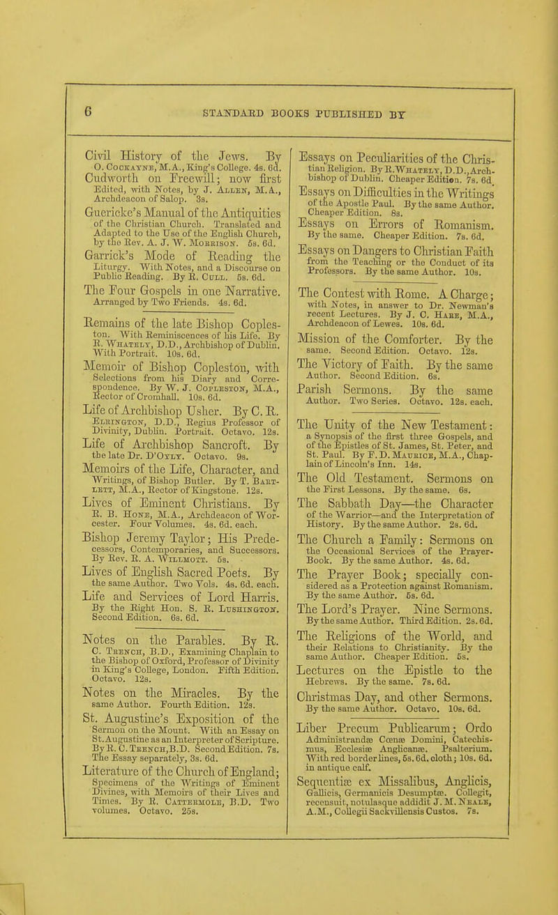 Civil History of the Jews. By O. Cockayne, M. A., King's College. 4s. Cd. Cudwortli on rreewiJl; now first Edited, vdth Notes, by J. Allen, M.A.., Archdeacon of Salop. 33. Guericke's Manual of the Antiquities of tlie Christian Church. Translated and Adapted to the Use of the English Church, by the Eov. A. J. W. MoiiEisoif. 6s. 6d. Garriek's Mode of Heading the Liturgy. With Notes, and a Discourse on Public Beading. By B. Cull. 5s. 6d. The Tour Gospels in one Narrative. AiTftngod by Two Friends. 43. 6d. Remains of the late Bishop Copies- ton. AVith Eeminisceuoes of his Life. By R. Whatelt, D.D.,Ai-chbishop of Dublin. With Portrait. 10s. 6d. Memoir of Bishop Copleston, with Selections from his Diary and Corre- spondence. By W. J. Coplesiqit, M.A., Hector of CromhaU. 10s. 6d. Life of Ai-chbishop Usher. By C. E. Eluingion, D.D., Begins Professor of Divinity, Dublin. Portrait. Oetaro. 123. Life of Ai-chbishop Sancroft. By the late Dr. D'Oxlt. Octavo. 93. Memoirs of the Life, Character, and Writings, of Bishop Butler. By T. Baei- lett, M.A., Bector of Kingstone. 123. Lives of Eminent Clmstiaus. By R. B. Hone, M.A., Archdeacon of Wor- cester. Pour Volumes. 4s. 6d. each. Bishop Jeremy Taylor; His Prede- cessors, Contemporaries, and Successors. By Bev. B. A. AVillmoit. 53. Lives of Eno-lish Sacred Poets. By the same Author. Two Vols. 43. 6d. each. Life and Services of Lord Harris. By the Bight Hon. S. E. LusHinGioir. Second Edition. 6a. 6d. Notes on the Parables. By R. C. Tkenoh, B.D., Examining Chaplain to the Bishop of Oxford, Professor of Divinity in King's College, London. Pifth Edition. Octavo. 12s. Notes on the Miracles. By the same Author. Fourth Edition. 12s. St. Augustine's Exposition of the Sermon on the Mount. With an Essay on St.Augustine as an Interpreter of Scripture. BvB. C.Tebnch.B.D. Second Edition. 7s. The Essay separately', 3s. 6d. Litcratui-e of the Church of England; Specimens of the Writings of Eminent Divines, mth Memoii's of their Lives and Times. By B. Catteemole, B.D. Two volmnes. Octavo. 25s. Essays on Peculiarities of the Chris- tian BeHgion. ByB.WnATELY, D.D.,Ai-ch- bishop of Dublin. Cheaper Edition. 7s. 6d Essavs on Diifieulties in the Writings' of the Apostle Paul. By the same Author. Cheaper Edition. 83. Essays on Errors of Romanism. By the same. Cheaper Edition. 7s. Gd. Essays on Dangers to Christian Faith from the Teachmg or the Couduct of its Professors. By the same Author. 10s. Tlie Contest with Rome. A Charge; with Notes, in answer to Dr. Newman's recent Lectures. By J. C. Haee, M.A., Ai'chdeacon of Lewes. 10s. 6d. Mission of the Comforter. By the same. Second Edition. Octavo. 12s. The Victory of Paith. By the same Author. Second Edition. 6s. Parish Sermons. By the same Author. Two Series. Octavo. 12s. each. The Unity of the New Testament: a Synopsis of the first tlu-ee Gospels, and of the Eijistles of St. James, St. Peter, and St. Paul. By F. D. Maueice, M.A., Chap- lain of Lincoln's Inn. 143. The Old Testament. Sermons on the First Lessons. By the same. 6s. The Sabbatli Day—^the Character of the Warrior—and the Interpretation of History. By the same Author. 2s. 6d. The Church a EamiLy: Sermons on the Occasional Services of the Prayer- Book. By the same Author. 4s. 6d. The Prayer Book; specially con- sidered as a Protection against Eomanism. By the same Author. 53. 6d. The Lord's Prayer. Nine Sermons. By the same Author. Third Edition. 2s. 6d. The ReKgions of the World, and their Eelations to Christianity. 13y the same Author. Cheaper Edition. 5s. Leetui-es on tlie Epistle to the Hebrews. By the same. 7s. 6d. Chi-istmas Day, and other Sermons. By the same Author. Octavo. lOs. 6d. Liber Precum Publicarum; Ordo AdministraudiB Coenoe Domini, Catechis- mus, Ecclesio! Anghoann;. Psalterium. With red borderlines, 5s. 6d,oloth; lOs. 6d, in antique calf. Sequcntia; ex Missalibus, AngHcis, GoUicis, Germanicis Dcsumpto. CoUegit, recensuit, notidasque addidit J. M. Nealb, A.M., Collegii SackviUcnsis Gustos. 7s.