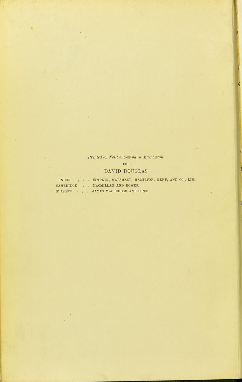 Printed bji Neill A: Company, Edinburgh FOR DAVID DOUGLAS LONDON . . . SIMPKIN, MARSHALL, HAMILTON, KENT, AND CO., LIM. CAMBRIDGE . . MAOMILLAN AND BOWES. GLASGOW . . . JAMES MACLEHOSE AND SONS.