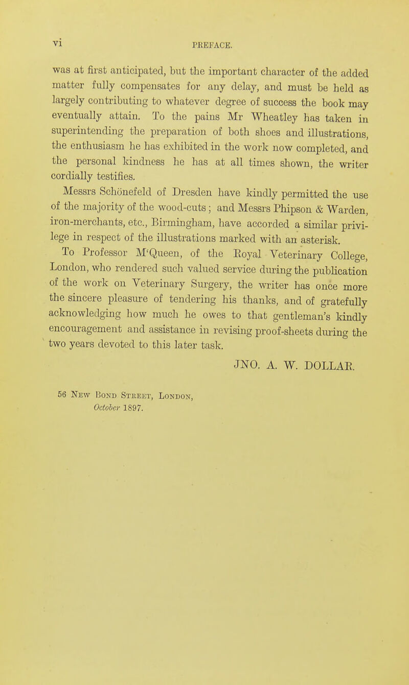 was at first anticipated, but the important character of the added matter fully compensates for any delay, and must be held as largely contributing to whatever degree of success the book may eventually attain. To the pains Mr Wheatley has taken in superintending the preparation of both shoes and illustrations, the enthusiasm he has exhibited in the work now completed, and the personal kindness he has at all times shown, the writer cordially testifies. Messrs Schonefeld of Dresden have kindly permitted the use of the majority of the wood-cuts; and Messrs Phipson & Warden, iron-merchants, etc., Birmingham, have accorded a similar privi- lege in respect of the illustrations marked with an asterisk. To Professor M'Queen, of the Eoyal Veterinary College, London, who rendered such valued service during the publication of the work on Veterinary Surgery, the writer has once more the sincere pleasure of tendering his thanks, and of gratefully acknowledging how much he owes to that gentleman's kindly encouragement and assistance in revising proof-sheets during the two years devoted to this later task. JNO. A. W. DOLLAR 56 New Bond Stkeet, London, October 1897.