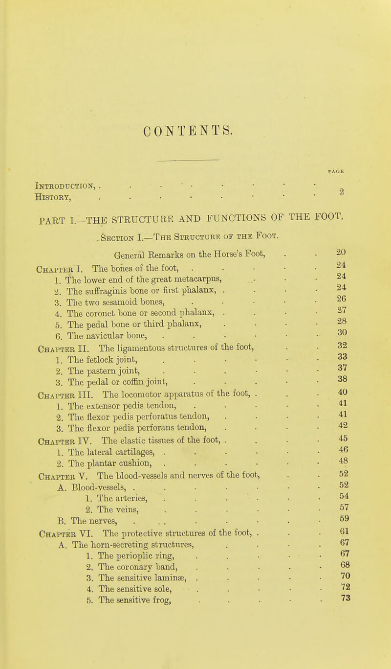 CONTENTS. PAGE Introduction, . . ' • • • • •. History, PAET I.-THE STRUCTURE AND FUNCTIONS OF THE FOOT. .Section I—The Structure op the Foot. General Remarks on the Horse's Foot, . . 20 Chapter I. The bones of the foot, . 1. The lower end of the great metacarpus, . .24 2. The suffraginis bone or first phalanx, . . . .24 3. The two sesamoid bones, ^ 4. The coronet bone or second phalanx, . . . .27 5. The pedal bone or third phalanx, . . • .28 6. The navicular bone, 30 Chapter II. The ligamentous structures of the foot, . - 32 1. The fetlock joint, . . . • . . 33 2. The pastern joint, 37 3. The pedal or coffin joint, . . . • .38 Chapter III. The locomotor apparatus of the foot, . . .40 1. The extensor pedis tendon, ..... 41 2. The flexor pedis perforatus tendon, . . • .41 3. The flexor pedis perforans tendon, . . . .42 Chapter IV. The elastic tissues of the foot, . . . .45 1. The lateral cartilages, 46 2. The plantar cushion, 48 Chapter V. The blood-vessels and nerves of the foot, . . 52 A. Blood-vessels, 52 1. The arteries, . . . - .54 2. The veins, 57 B. The nerves, ... ■ • • • .59 Chapter VI. The protective structures of the foot, . . .61 A. The horn-secreting structures, . . • .67 1. The perioplic ring, . . • • .67 2. The coronary band, . . . . .68 3. The sensitive laminae, ... 70 4. The sensitive sole, . . • • .72