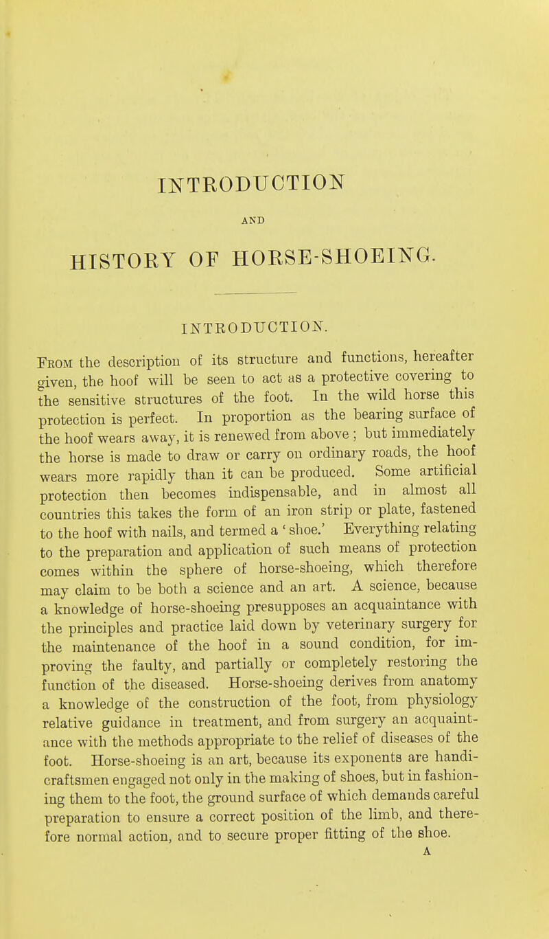 INTRODUCTION AND HISTORY OF HORSE SHOEING. INTRODUCTION. From the description of its structure and functions, hereafter given, the hoof will be seen to act as a protective covering to the sensitive structures of the foot. In the wild horse this protection is perfect. In proportion as the bearing surface of the hoof wears away, it is renewed from above ; but immediately the horse is made to draw or carry on ordinary roads, the hoof wears more rapidly than it can be produced. Some artificial protection then becomes indispensable, and in almost all countries this takes the form of an iron strip or plate, fastened to the hoof with nails, and termed a ' shoe.' Everything relating to the preparation and application of such means of protection comes within the sphere of horse-shoeing, which therefore may claim to be both a science and an art. A science, because a knowledge of horse-shoeing presupposes an acquaintance with the principles and practice laid down by veterinary surgery for the maintenance of the hoof in a sound condition, for im- proving the faulty, and partially or completely restoring the function of the diseased. Horse-shoeing derives from anatomy a knowled ge of the construction of the foot, from physiology relative guidance in treatment, and from surgery an acquaint- ance with the methods appropriate to the relief of diseases of the foot. Horse-shoeing is an art, because its exponents are handi- craftsmen engaged not only in the making of shoes, but in fashion- ing them to the foot, the ground surface of which demands careful preparation to ensure a correct position of the limb, and there- fore normal action, and to secure proper fitting of the shoe. A