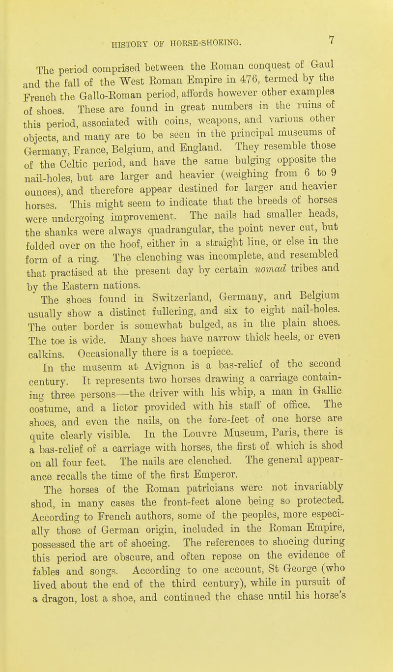 The period comprised between the Roman conquest of Gaul and the fall of the West Roman Empire in 476, termed by the French the Gallo-Roman period, affords however other examples of shoes. These are found in great numbers in the ruins of this period, associated with coins, weapons, and various other objects, and many are to be seen in the principal museums of Germany, France, Belgium, and England. They resemble those of the Celtic period, and have the same bulging opposite the nail-holes, but are larger and heavier (weighing from 6 to 9 ounces), and therefore appear destined for larger and heavier horses. ' This might seem to indicate that the breeds of horses were undergoing improvement, The nails had smaller heads, the shanks°were always quadrangular, the point never cut, but folded over on the hoof, either in a straight line, or else in the form of a ring. The clenching was incomplete, and resembled that practised°at the present day by certain nomad tribes and by the Eastern nations. The shoes found in Switzerland, Germany, and Belgium usually show a distinct fullering, and six to eight nail-holes. The outer border is somewhat bulged, as in the plain shoes. The toe is wide. Many shoes have narrow thick heels, or even calkins. Occasionally there is a toepiece. In the museum at Avignon is a bas-relief of the second century. It represents two horses drawing a carriage contain- ing three persons—the driver with his whip, a man in Gallic costume, and a lictor provided with his staff of office. The shoes, and even the nails, on the fore-feet of one horse are quite clearly visible. In the Louvre Museum, Paris, there is a bas-relief of a carriage with horses, the first of which is shod on all four feet. The nails are clenched. The general appear- ance recalls the time of the first Emperor. The horses of the Roman patricians were not invariably shod, in many cases the front-feet alone being so protected. According to French authors, some of the peoples, more especi- ally those of German origin, included in the Roman Empire, possessed the art of shoeing. The references to shoeing during this period are obscure, and often repose on the evidence of fables and songs. According to one account, St George (who lived about the end of the third century), while in pursuit of a dragon, lost a shoe, and continued the chase until his horse's