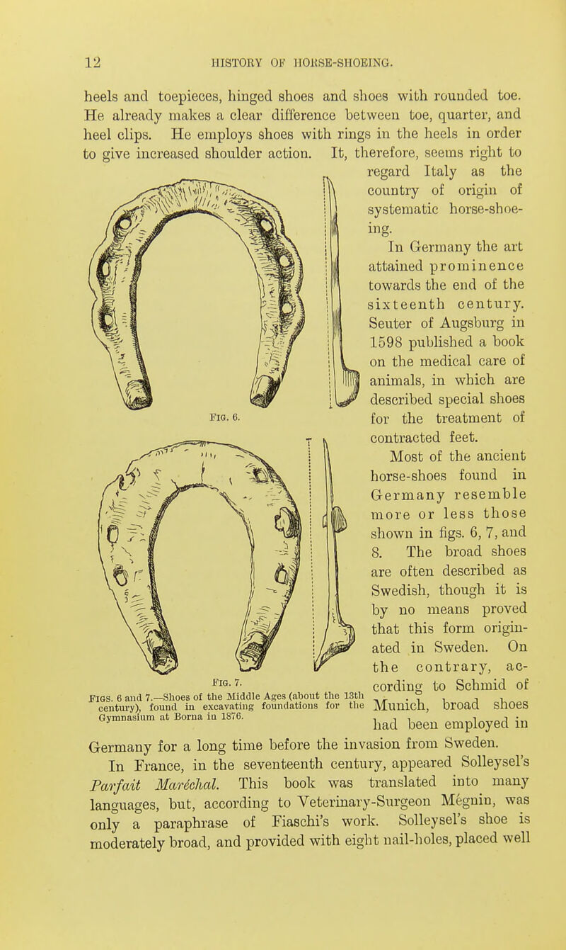 Fig. 6. heels and toepieces, hinged shoes and shoes with rounded toe. He already makes a clear difference between toe, quarter, and heel clips. He employs shoes with rings in the heels in order to give increased shoulder action. It, therefore, seems right to regard Italy as the country of origin of systematic horse-shoe- ing. In Germany the art attained prominence towards the end of the sixteenth century. Seuter of Augsburg in 1598 published a book on the medical care of animals, in which are described special shoes for the treatment of contracted feet. Most of the ancient horse-shoes found in Germany resemble more or less those shown in figs. 6, 7, and 8. The broad shoes are often described as Swedish, though it is by no means proved that this form origin- ated in Sweden. On the contrary, ac- cording to Schinid of FIGS. 6 and 7.—Shoes of the Middle Ages (about the 13th . . ° century), found in excavating foundations for the MuniCIl, Droaa SllOeS Gymnasium at Borna iu 1876. . , - had been employed m Germany for a long time before the invasion from Sweden. In France, in the seventeenth century, appeared Solleysel's Par fait Marshal. This book was translated into many languages, but, according to Veterinary-Surgeon Megnin, was only a paraphrase of Fiaschi's work. Solleysel's shoe is moderately broad, and provided with eight nail-holes, placed well