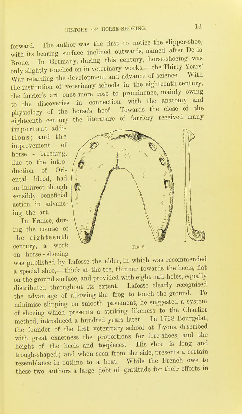 forward The author was the first to notice the slipper-shoe, with its bearing surface inclined outwards, named after De la Broue In Germany, during this century, horse-shoeing was only slightly touched on in veterinary works,—the Thirty Years War retarding the development and advance of science. With the institution of veterinary schools in the eighteenth century, the farrier's art once more rose to prominence, mainly owing to the discoveries in connection with the anatomy and physiology of the horse's hoof. Towards the close of the eighteenth century the literature of farriery received many important addi- tions; and the improvement of horse - breeding, due to the intro- duction of Ori- ental blood, had an indirect though sensibly beneficial action in advanc- ing the art. In France, dur- ing the course of the eighteenth on horse - shoeing was published by Lafosse the elder, in which was recommended a special shoe,—thick at the toe, thinner towards the heels, flat on the ground surface, and provided with eight nail-holes, equally distributed throughout its extent. Lafosse clearly recognised the advantage of allowing the frog to touch the ground. To minimise slipping on smooth pavement, he suggested a system of shoeing which presents a striking likeness to the Charlier method, introduced a hundred years later. In 1768 Bourgelat, the founder of the first veterinary school at Lyons, described with great exactness the proportions for fore-shoes, and the height of the heels and toepieces. His shoe is long and trough-shaped; and when seen from the side, presents a certain resemblance in outline to a boat. While the French owe to these two authors a large debt of gratitude for their efforts in