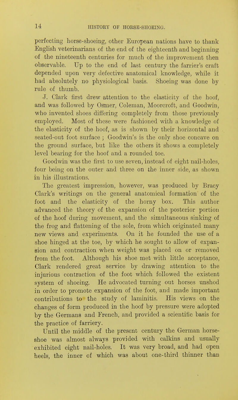 perfecting horse-shoeing, other European nations have to thank English veterinarians of the end of the eighteenth and beginning of the nineteenth centuries for much of the improvement then observable. Up to the end of last century the farrier's craft depended upon very defective anatomical knowledge, while it had absolutely no physiological basis. Shoeing was done by rule of thumb. J. Clark first drew attention to the elasticity of the hoof, and was followed by Osmer, Coleman, Moorcroft, and Goodwin, who invented shoes differing completely from those previously employed. Most of these were fashioned with a knowledge of the elasticity of the hoof, as is shown by their horizontal and seated-out foot surface ; Goodwin's is the only shoe concave on the ground surface, but like the others it shows a completely level bearing for the hoof and a rounded toe. Goodwin was the first to use seven, instead of eight nail-holes, four being on the outer and three on the inner side, as shown in his illustrations. The greatest impression, however, was produced by Bracy Clark's writings on the general anatomical formation of the foot and the elasticity of the horny box. This author advanced the theory of the expansion of the posterior portion of the hoof during movement, and the simultaneous sinking of the frog and flattening of the sole, from which originated many new views and experiments. On it he founded the use of a shoe hinged at the toe, by which he sought to allow of expan- sion and contraction when weight was placed on or removed from the foot. Although his shoe met with little acceptance, Clark rendered great service by drawing attention to the injurious contraction of the foot which followed the existent system of shoeing. He advocated turning out horses unshod in order to promote expansion of the foot, and made important contributions to the study of laminitis. His views on the changes of form produced in the hoof by pressure were adopted by the Germans and French, and provided a scientific basis for the practice of farriery. Until the middle of the present century the German horse- shoe was almost always provided with calkins and usually exhibited eight nail-holes. It was very broad, and had open heels, the inner of which was about one-third thinner than