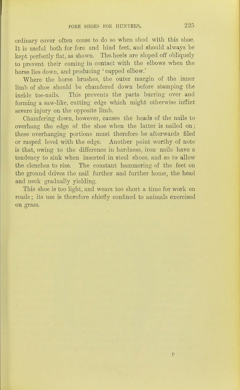 FORE SHOES FOR HUNTERS. 225 ordinary cover often cease to do so when shod with this shoe. It is useful both for fore and hind feet, and should always be kept perfectly flat, as shown. Thaheels are sloped off obliquely to prevent their coming in contact with the elbows when the horse lies down, and producing [ capped elbow.' Where the horse brushes, the outer margin of the inner limb of shoe should be chamfered down before stamping the inside toe-nails. This prevents the parts burring over and forming a saw-like, cutting edge which might otherwise inflict severe injury on the opposite limb. Chamfering down, however, causes the heads of the nails to overhang the edge of the shoe when the latter is nailed on; these overhanging portions must therefore be afterwards filed or rasped level with the edge. Another point worthy of note is that, owing to the difference in hardness, iron nails have a tendency to sink when inserted in steel shoes, and so to allow the clenches to rise. The constant hammering of the feet on the ground drives the nail further and further home, the head and neck gradually yielding. This shoe is too light, and wears too short a time for work on roads; its use is therefore chiefly confined to animals exercised on grass. r