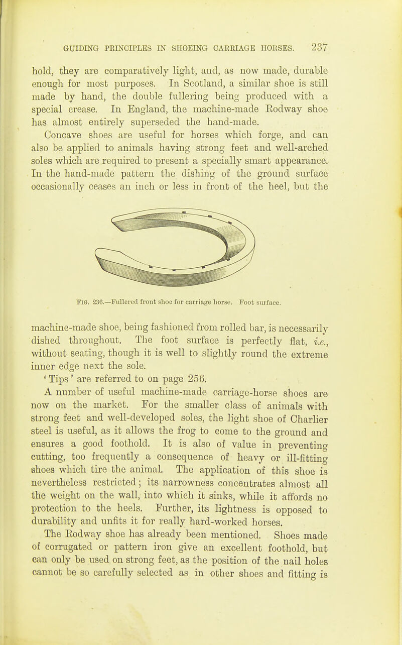 hold, they are comparatively light, and, as now made, durable enough for most purposes. In Scotland, a similar shoe is still made by hand, the double fullering being produced with a special crease. In England, the machine-made Eodway shoe has almost entirely superseded the hand-made. Concave shoes are useful for horses which forge, and can also be applied to animals having strong feet and well-arched soles which are required to present a specially smart appearance. In the hand-made pattern the dishing of the ground surface occasionally ceases an inch or less in front of the heel, but the Fig. 236.—Fullered front shoe for carriage horse. Foot surface. machine-made shoe, being fashioned from rolled bar, is necessarily dished throughout. Tbe foot surface is perfectly flat, i.e., without seating, though it is well to slightly round the extreme inner ed^e next the sole. ' Tips' are referred to on page 256. A number of useful machine-made carriage-horse shoes are now on the market. For the smaller class of animals with strong feet and well-developed soles, the light shoe of Charlier steel is useful, as it allows the frog to come to the ground and ensures a good foothold. It is also of value in preventing cutting, too frequently a consequence of heavy or ill-fitting shoes which tire the animal. The application of this shoe is nevertheless restricted; its narrowness concentrates almost all the weight on the wall, into which it sinks, while it affords no protection to the heels. Further, its lightness is opposed to durability and unfits it for really hard-worked horses. The Eodway shoe has already been mentioned. Shoes made of corrugated or pattern iron give an excellent foothold, but can only be used on strong feet, as the position of the nail holes cannot be so carefully selected as in other shoes and fitting is