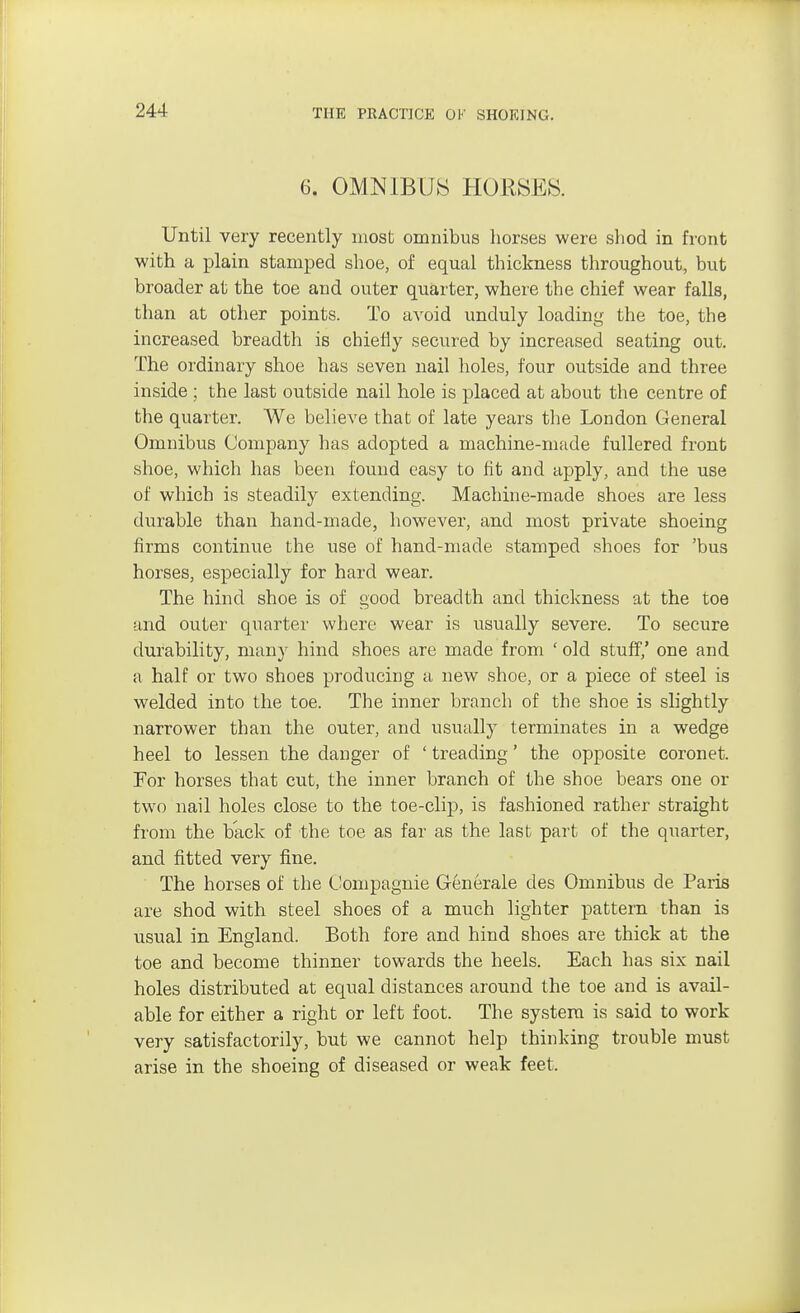 6. OMNIBUS HORSES. Until very recently most omnibus horses were shod in front with a plain stamped shoe, of equal thickness throughout, but broader at the toe and outer quarter, where the chief wear falls, than at other points. To avoid unduly loading the toe, the increased breadth is chiefly secured by increased seating out. The ordinary shoe has seven nail holes, four outside and three inside ; the last outside nail hole is placed at about the centre of the quarter. We believe thab of late years the London General Omnibus Company has adopted a machine-made fullered front shoe, which has been found easy to fit and apply, and the use of which is steadily extending. Machine-made shoes are less durable than hand-made, however, and most private shoeing firms continue the use of hand-made stamped shoes for 'bus horses, especially for hard wear. The hind shoe is of good breadth and thickness at the toe and outer quarter where wear is usually severe. To secure durability, many hind shoes are made from ' old stuff,' one and a half or two shoes producing a new shoe, or a piece of steel is welded into the toe. The inner branch of the shoe is slightly narrower than the outer, and usually terminates in a wedge heel to lessen the danger of ' treading' the opposite coronet. For horses that cut, the inner branch of the shoe bears one or two nail holes close to the toe-clip, is fashioned rather straight from the back of the toe as far as the last part of the quarter, and fitted very fine. The horses of the Compagnie Generale des Omnibus de Paris are shod with steel shoes of a much lighter pattern than is usual in England. Both fore and hind shoes are thick at the toe and become thinner towards the heels. Each has six nail holes distributed at equal distances around the toe and is avail- able for either a right or left foot. The system is said to work very satisfactorily, but we cannot help thinking trouble must arise in the shoeing of diseased or weak feet.