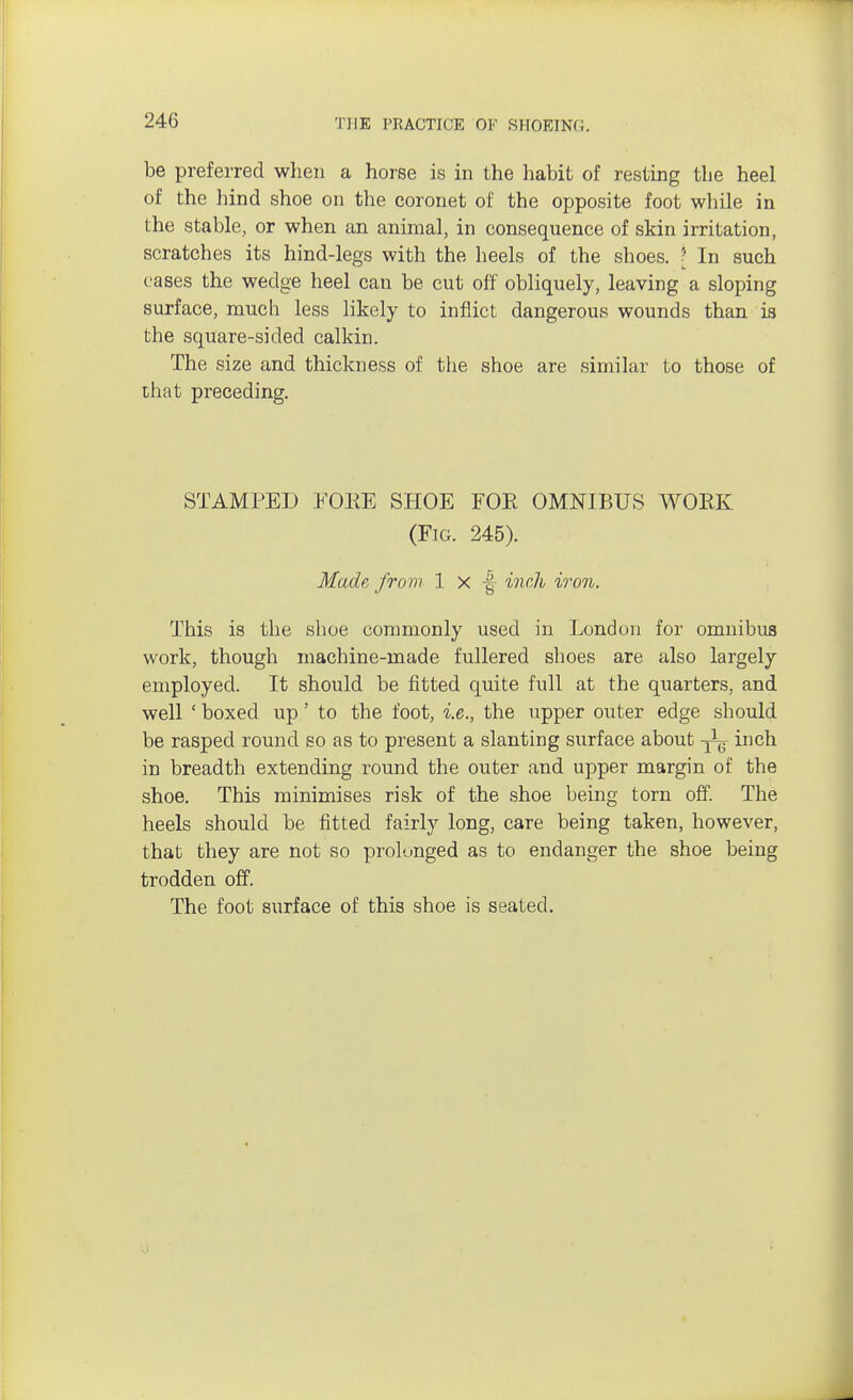 be preferred when a horse is in the habit of resting the heel of the hind shoe on the coronet of the opposite foot while in the stable, or when an animal, in consequence of skin irritation, scratches its hind-legs with the heels of the shoes. ? In such cases the wedge heel can be cut off obliquely, leaving a sloping surface, much less likely to inflict dangerous wounds than is the square-sided calkin. The size and thickness of the shoe are similar to those of that preceding. STAMPED FOKE SHOE FOE OMNIBUS WORK (Fig. 245). Made from 1 x | inch iron. This is the shoe commonly used in London for omnibus work, though machine-made fullered shoes are also largely employed. It should be fitted quite full at the quarters, and well ' boxed up' to the foot, i.e., the upper outer edge should be rasped round so as to present a slanting surface about -j^ inch in breadth extending round the outer and upper margin of the shoe. This minimises risk of the shoe being torn off. The heels should be fitted fairly long, care being taken, however, that they are not so prolonged as to endanger the shoe being trodden off. The foot surface of this shoe is seated.