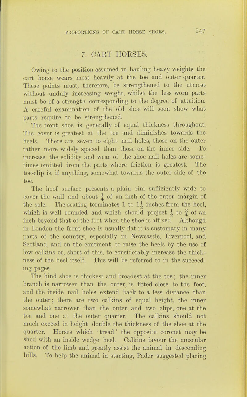 7. CART HORSES. Owing to the position assumed in hauling heavy weights, the cart horse wears most heavily at the toe and outer quarter. These points must, therefore, be strengthened to the utmost without unduly increasing weight, whilst the less worn parts must be of a strength corresponding to the degree of attrition. A careful examination of the old shoe will soon show what parts require to be strengthened. The front shoe is generally of equal thickness throughout. The cover is greatest at the toe and diminishes towards the heels. There are seven to eight nail holes, those on the outer rather more widely spaced than those on the inner side. To increase the solidity and wear of the shoe nail holes are some- times omitted from the parts where friction is greatest. The toe-clip is, if anything, somewhat towards the outer side of the toe. The hoof surface presents a plain rim sufficiently wide to cover the wall and about ^ of an inch of the outer margin of the sole. The seating terminates 1 to 1^ inches from the heel, which is well rounded and which should project ^ to of an inch beyond that of the foot when the shoe is affixed. Although in London the front shoe is usually flat it is customary in many parts of the country, especially in Newcastle, Liverpool, and Scotland, and on the continent, to raise the heels by the use of low calkins or, short of this, to considerably increase the thick- ness of the heel itself. This will be referred to in the succeed- ing pages. The hind shoe is thickest and broadest at the toe; the inner branch is narrower than the outer, is fitted close to the foot, and the inside nail holes extend back to a less distance than the outer; there are two calkins of equal height, the inner somewhat narrower than the outer, and two clips, one at the toe and one at the outer quarter. The calkins should not much exceed in height double the thickness of the shoe at the quarter. Horses which ' tread' the opposite coronet may be shod with an inside wedge heel. Calkins favour the mitscular action of the limb and greatly assist the animal in descending hills. To help the animal in starting, Pader suggested placing