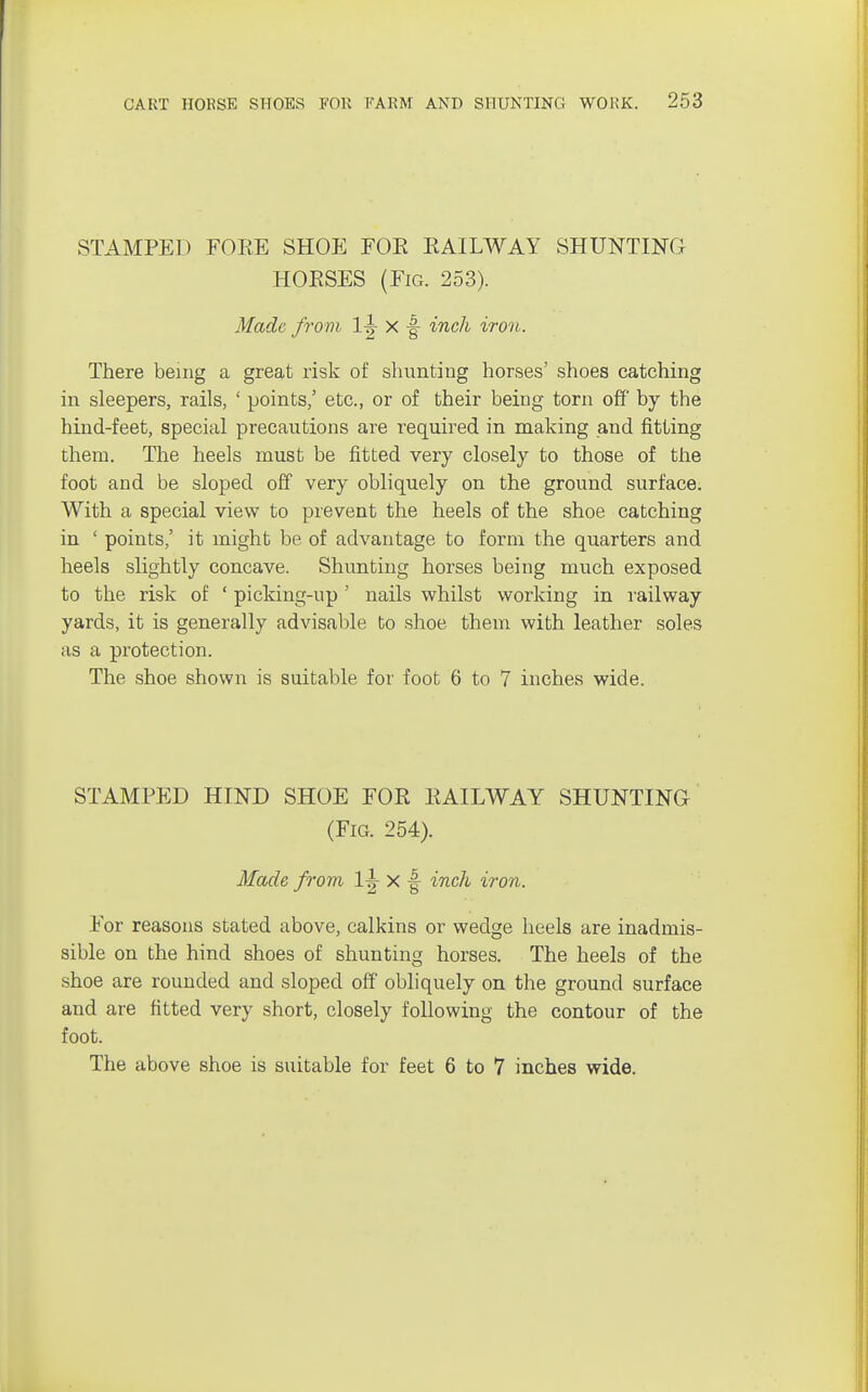 STAMPED FORE SHOE FOE RAILWAY SHUNTING HORSES (Fig. 253). Made from 1^- x |- inch iron. There being a great risk of shunting horses' shoes catching in sleepers, rails, ' points,' etc., or of their being torn off by the hind-feet, special precautions are required in making and fitting them. The heels must be fitted very closely to those of the foot and be sloped off very obliquely on the ground surface. With a special view to prevent the heels of the shoe catching in ' points,' it might be of advantage to form the quarters and heels slightly concave. Shunting horses being much exposed to the risk of ' picking-up ' nails whilst working in railway yards, it is generally advisable to shoe them with leather soles as a protection. The shoe shown is suitable for foot 6 to 7 inches wide. STAMPED HIND SHOE FOR RAILWAY SHUNTING (Fig. 254). Made from 1^ x |- inch iron. For reasons stated above, calkins or wedge heels are inadmis- sible on the hind shoes of shunting horses. The heels of the shoe are rounded and sloped off obliquely on the ground surface and are fitted very short, closely following the contour of the foot. The above shoe is suitable for feet 6 to 7 inches wide.