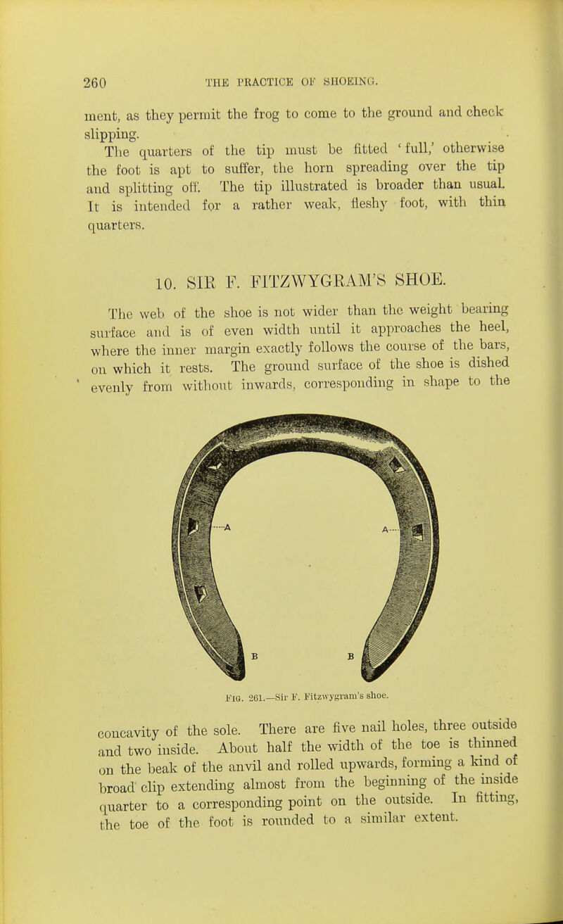 ment, as they permit the frog to come to the ground and check- slipping. The quarters of the tip must be fitted 'full,' otherwise the foot is apt to suffer, the horn spreading over the tip and splitting off. The tip illustrated is broader than usual. It is intended for a rather weak, fleshy foot, with thin quarters. 10. SIR F. FITZWYGRAM'S SHOE. The web of the shoe is not wider than the weight bearing surface and is of even width until it approaches the heel, where the inner margin exactly follows the course of the bars, on which it rests. The ground surface of the shoe is dished evenly from without inwards, corresponding in shape to the 1<'IG. 261.—Sir h'. l'itzwygrum's shoe. concavity of the sole. There are five nail holes, three outside and two inside. About half the width of the toe is thinned on the beak of the anvil and rolled upwards, forming a kind of broad clip extending almost from the beginning of the inside quarter to a corresponding point on the outside. In fitting, the toe of the foot is rounded to a similar extent.