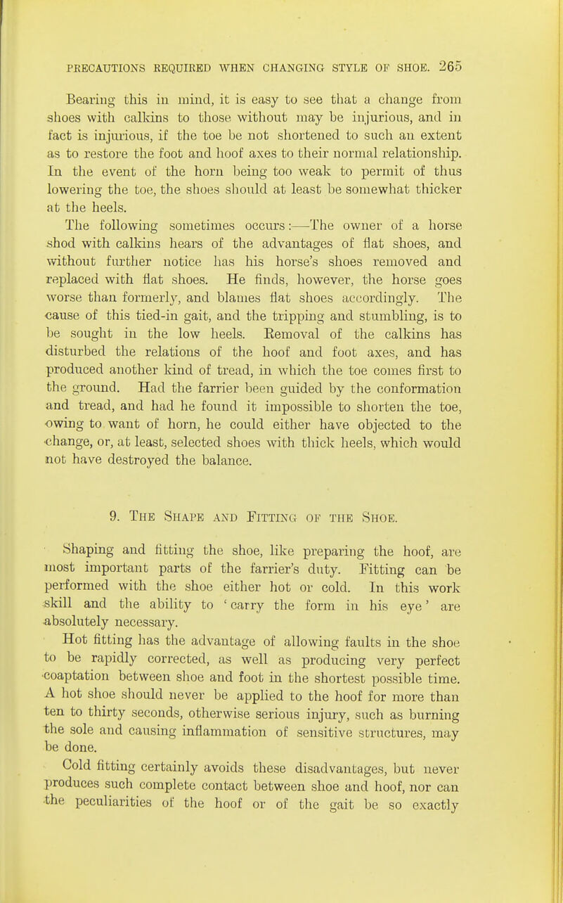 Bearing this in mind, it is easy to see that a change from shoes with calkins to those without may be injurious, and in fact is injurious, if the toe be not shortened to such an extent as to restore the foot and hoof axes to their normal relationship. In the event of the horn being too weak to permit of thus lowering the toe, the shoes should at least be somewhat thicker at the heels. The following sometimes occurs:—The owner of a horse shod with calkins hears of the advantages of flat shoes, and without further notice has his horse's shoes removed and replaced with flat shoes. He finds, however, the horse goes worse than formerly, and blames flat shoes accordingly. The cause of this tied-in gait, and the tripping and stumbling, is to be sought in the low heels. Eemoval of the calkins has disturbed the relations of the hoof and foot axes, and has produced another kind of tread, in which the toe comes first to the ground. Had the farrier been guided by the conformation and tread, and had he found it impossible to shorten the toe, owing to want of horn, he could either have objected to the change, or, at least, selected shoes with thick heels, which would not have destroyed the balance. 9. The Shape and Fitting ok the Shoe. Shaping and fitting the shoe, like preparing the hoof, are most important parts of the farrier's duty. Fitting can be performed with the shoe either hot or cold. In this work skill and the ability to ' carry the form in his eye' are absolutely necessary. Hot fitting has the advantage of allowing faults in the shoe, to be rapidly corrected, as well as producing very perfect coaptation between shoe and foot in the shortest possible time. A hot shoe should never be applied to the hoof for more than ten to thirty seconds, otherwise serious injury, such as burning the sole and causing inflammation of sensitive structures, may be done. Cold fitting certainly avoids these disadvantages, but never produces such complete contact between shoe and hoof, nor can ■the peculiarities of the hoof or of the gait be so exactly