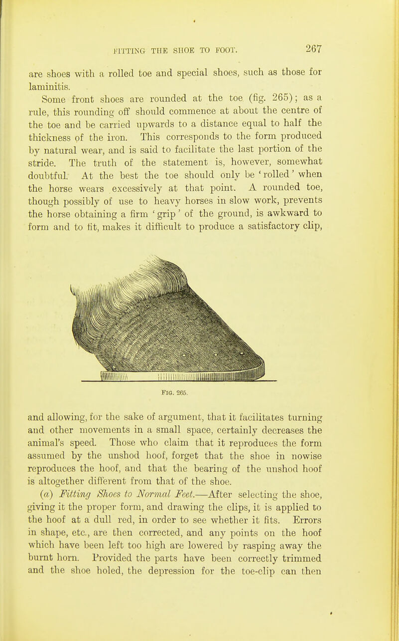 * FITTING THE SHOE TO FOOT. 267 are shoes with a rolled toe and special shoes, such as those for laminitis. Some front shoes are rounded at the toe (fig. 265); as a rule, this rounding off should commence at about the centre of the toe and be carried upwards to a distance equal to half the thickness of the iron. This corresponds to the form produced by natural wear, and is said to facilitate the last portion of the stride. The truth of the statement is, however, somewhat doubtful. At the best the toe should only be ' rolled' when the horse wears excessively at that point. A rounded toe, though possibly of use to heavy horses in slow work, prevents the horse obtaining a firm ' grip' of the ground, is awkward to form and to tit, makes it difficult to produce a satisfactory clip, FlO. 265. and allowing, for the sake of argument, that it facilitates turning and other movements in a small space, certainly decreases the animal's speed. Those who claim that it reproduces the form assumed by the unshod hoof, forget that the shoe in nowise reproduces the hoof, and that the bearing of the unshod hoof is altogether different from that of the shoe. O (a) Fitting Shoes to Normal Feet.—After selecting the shoe, giving it the proper form, and drawing the clips, it is applied to the hoof at a dull red, in order to see whether it fits. Errors in shape, etc., are then corrected, and any points on the hoof which have been left too high are lowered by rasping away the burnt horn. Provided the parts have been correctly trimmed and the shoe holed, the depression for the toe-clip can then