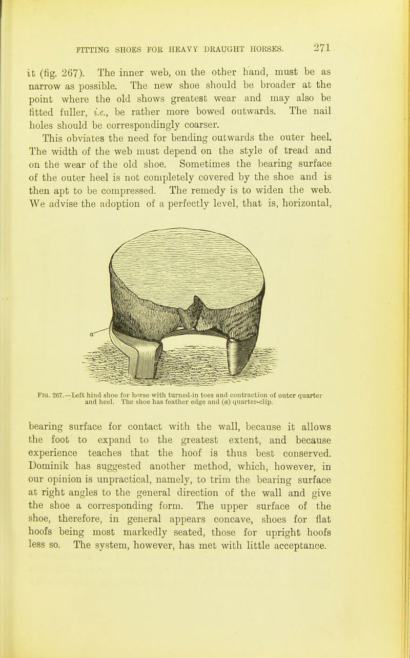 it (fig. 267). The inner web, on the other hand, must be as narrow as possible. The new shoe should be broader at the point where the old shows greatest wear and may also be fitted fuller, i.e., be rather more bowed outwards. The nail holes should be correspondingly coarser. This obviates the need for bending outwards the outer heel. The width of the web must depend on the style of tread and on the wear of the old shoe. Sometimes the bearing surface of the outer heel is not completely covered by the shoe and is then apt to be compressed. The remedy is to widen the web. We advise the adoption of a perfectly level, that is, horizontal, Fig. 267.—Left hind shoe for horse with turned-in toes and contraction of outer quarter and heel. The shoe has feather edge and (a) quarter-clip. bearing surface for contact with the wall, because it allows the foot to expand to the greatest extent, and because experience teaches that the hoof is thus best conserved. Dominik has suggested another method, which, however, in our opinion is unpractical, namely, to trim the bearing surface at right angles to the general direction of the wall and give the shoe a corresponding form. The upper surface of the shoe, therefore, in general appears concave, shoes for flat hoofs being most markedly seated, those for upright hoofs less so. The system, however, has met with little acceptance.